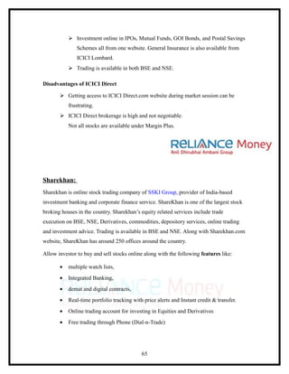  Investment online in IPOs, Mutual Funds, GOI Bonds, and Postal Savings
               Schemes all from one website. General Insurance is also available from
               ICICI Lombard.
            Trading is available in both BSE and NSE.

Disadvantages of ICICI Direct

        Getting access to ICICI Direct.com website during market session can be
           frustrating.
        ICICI Direct brokerage is high and not negotiable.
           Not all stocks are available under Margin Plus.




Sharekhan:
Sharekhan is online stock trading company of SSKI Group, provider of India-based
investment banking and corporate finance service. ShareKhan is one of the largest stock
broking houses in the country. Sharekhan’s equity related services include trade
execution on BSE, NSE, Derivatives, commodities, depository services, online trading
and investment advice. Trading is available in BSE and NSE. Along with Sharekhan.com
website, ShareKhan has around 250 offices around the country.

Allow investor to buy and sell stocks online along with the following features like:

       •   multiple watch lists,
       •   Integrated Banking,
       •   demat and digital contracts,
       •   Real-time portfolio tracking with price alerts and Instant credit & transfer.
       •   Online trading account for investing in Equities and Derivatives
       •   Free trading through Phone (Dial-n-Trade)




                                            65
 