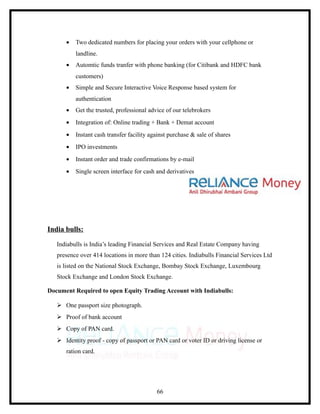 •   Two dedicated numbers for placing your orders with your cellphone or
          landline.
      •   Automtic funds tranfer with phone banking (for Citibank and HDFC bank
          customers)
      •   Simple and Secure Interactive Voice Response based system for
          authentication
      •   Get the trusted, professional advice of our telebrokers
      •   Integration of: Online trading + Bank + Demat account
      •   Instant cash transfer facility against purchase & sale of shares
      •   IPO investments
      •   Instant order and trade confirmations by e-mail
      •   Single screen interface for cash and derivatives




India bulls:

   Indiabulls is India’s leading Financial Services and Real Estate Company having
   presence over 414 locations in more than 124 cities. Indiabulls Financial Services Ltd
   is listed on the National Stock Exchange, Bombay Stock Exchange, Luxembourg
   Stock Exchange and London Stock Exchange.

Document Required to open Equity Trading Account with Indiabulls:

    One passport size photograph.
    Proof of bank account
    Copy of PAN card.
    Identity proof - copy of passport or PAN card or voter ID or driving license or
      ration card.




                                           66
 