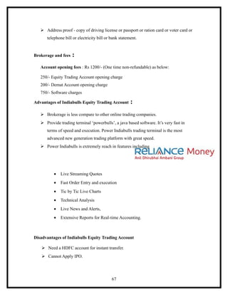  Address proof - copy of driving license or passport or ration card or voter card or
      telephone bill or electricity bill or bank statement.


Brokerage and fees   :
   Account opening fees : Rs 1200/- (One time non-refundable) as below:

   250/- Equity Trading Account opening charge
   200/- Demat Account opening charge
   750/- Software charges

Advantages of Indiabulls Equity Trading Account        :
    Brokerage is less compare to other online trading companies.
    Provide trading terminal ‘powerbulls’, a java based software. It’s very fast in
      terms of speed and execution. Power Indiabulls trading terminal is the most
      advanced new generation trading platform with great speed.
    Power Indiabulls is extremely reach in features including




          •   Live Streaming Quotes
          •   Fast Order Entry and execution
          •   Tic by Tic Live Charts
          •   Technical Analysis
          •   Live News and Alerts,
          •   Extensive Reports for Real-time Accounting.



Disadvantages of Indiabulls Equity Trading Account

    Need a HDFC account for instant transfer.
    Cannot Apply IPO.




                                            67
 