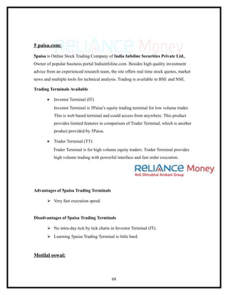 5 paisa.com:

5paisa is Online Stock Trading Company of India Infoline Securities Private Ltd.,
Owner of popular business portal Indiainfoline.com. Besides high quality investment
advice from an experienced research team, the site offers real time stock quotes, market
news and multiple tools for technical analysis. Trading is available in BSE and NSE.

Trading Terminals Available

       •   Investor Terminal (IT)
           Investor Terminal is 5Paisa’s equity trading terminal for low volume trader.
           This is web based terminal and could access from anywhere. This product
           provides limited features in comparison of Trader Terminal, which is another
           product provided by 5Paisa.

       •   Trader Terminal (TT)
           Trader Terminal is for high volume equity traders. Trader Terminal provides
           high volume trading with powerful interface and fast order execution.




Advantages of 5paisa Trading Terminals

        Very fast execution speed.


Disadvantages of 5paisa Trading Terminals

        No intra-day tick by tick charts in Investor Terminal (IT).
        Learning 5paisa Trading Terminal is little hard.



Motilal oswal:



                                           68
 