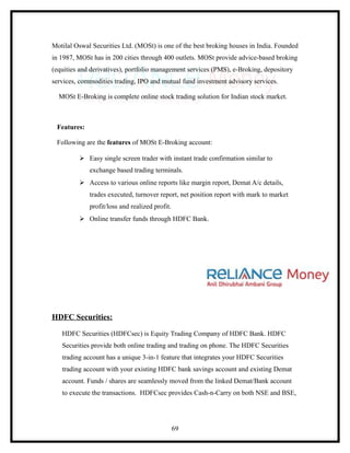 Motilal Oswal Securities Ltd. (MOSt) is one of the best broking houses in India. Founded
in 1987, MOSt has in 200 cities through 400 outlets. MOSt provide advice-based broking
(equities and derivatives), portfolio management services (PMS), e-Broking, depository
services, commodities trading, IPO and mutual fund investment advisory services.

  MOSt E-Broking is complete online stock trading solution for Indian stock market.



 Features:

 Following are the features of MOSt E-Broking account:

          Easy single screen trader with instant trade confirmation similar to
             exchange based trading terminals.
          Access to various online reports like margin report, Demat A/c details,
             trades executed, turnover report, net position report with mark to market
             profit/loss and realized profit.
          Online transfer funds through HDFC Bank.




HDFC Securities:

   HDFC Securities (HDFCsec) is Equity Trading Company of HDFC Bank. HDFC
   Securities provide both online trading and trading on phone. The HDFC Securities
   trading account has a unique 3-in-1 feature that integrates your HDFC Securities
   trading account with your existing HDFC bank savings account and existing Demat
   account. Funds / shares are seamlessly moved from the linked Demat/Bank account
   to execute the transactions. HDFCsec provides Cash-n-Carry on both NSE and BSE,




                                                69
 
