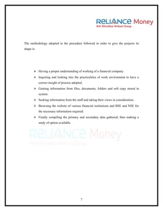 The methodology adopted in the procedure followed in order to give the projects its
shape is:




        Having a proper understanding of working of a financial company.
        Inquiring and looking into the practicalities of work environment to have a
            correct insight of process adopted.
        Gaining information from files, documents, folders and soft copy stored in
            system.
        Seeking information from the staff and taking their views in consideration.
        Browsing the website of various financial institutions and BSE and NSE for
            the necessary information required.
        Finally compiling the primary and secondary data gathered, then making a
            study of option available.




                                             7
 