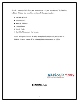 there is a manager who is the person responsible to excel the satisfaction of the franchise
holder. A DSA can deal into all the products of reliance capital, i.e.:-

    DEMAT Account.
    Life Insurance.
    General Insurance.
    Mutual Funds.
    Credit Cards.
    Portfolio Management Services etc.

   Else of these products there are many other promotional products which come in
   different variables of time giving good earning opportunities to the DSAs.




                                  PROMOTION



                                             72
 