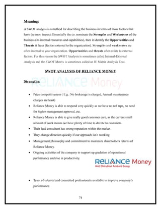 Meaning:

A SWOT analysis is a method for describing the business in terms of those factors that
have the most impact. Essentially the co. nominate the Strengths and Weaknesses of the
business (its internal resources and capabilities), then it identify the Opportunities and
Threats it faces (factors external to the organization). Strengths and weaknesses are
often internal to your organization. Opportunities and threats often relate to external
factors. For this reason the SWOT Analysis is sometimes called Internal-External
Analysis and the SWOT Matrix is sometimes called an IE Matrix Analysis Tool.


                 SWOT ANALYSIS OF RELIANCE MONEY

Strengths:


   •   Price competitiveness ( E.g.: No brokerage is charged, Annual maintenance
       charges are least)
   •   Reliance Money is able to respond very quickly as we have no red tape, no need
       for higher management approval, etc.
   •   Reliance Money is able to give really good customer care, as the current small
       amount of work means we have plenty of time to devote to customers
   •   Their lead consultant has strong reputation within the market
   •   They change direction quickly if our approach isn’t working
   •   Management philosophy and commitment to maximize shareholders returns of
       Reliance Money.
   •   Ongoing activities of the company to support up gradation of operational
       performance and rise in productivity.




   •   Team of talented and committed professionals available to improve company’s
       performance.


                                             74
 