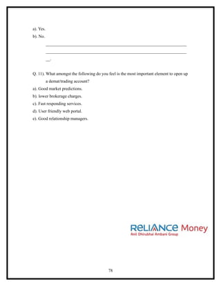 a). Yes.
b). No.
           _________________________________________________________________
           _________________________________________________________________
           __.


Q. 11). What amongst the following do you feel is the most important element to open up
           a demat/trading account?
a). Good market predictions.
b). lower brokerage charges.
c). Fast responding services.
d). User friendly web portal.
e). Good relationship managers.




                                          78
 