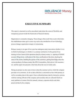 EXECUTIVE SUMMARY


This report is structural as well as procedural study about the extent of flexibility and
transparency present inside the framework of financial industry.


Organization is constantly changing. These changes often result from events which alter
the establishment status quo in some way such as the introduction of new technology
process changes organization merges or restructuring.


Reliance money in its span of two years has undergone many innovations whether it is in
its field of technologies or whether it is customer satisfaction. In this period of our
training we have learnt all the operations done by reliance money i.e. opening of D-MAT
account, filling forms, verification of the form, rectification of the form, checking the
status of the clients, handling the queries of the customers, gaining knowledge about the
various products of reliance money like IPO, Commodities, Derivatives, Life insurance,
etc. and this report also presents a brief idea about the issue of credit cards.


During my project we also came to know about the customer service which the company
provides to its customers. As far as data collection is concerned we have both primary as
well as secondary data in this report. I have collected primary data by interactive sessions
with the working officials of the company and secondary data are collected which are
more qualitative in nature from the manuals, internet, corporate articles and other
preserved data by the company.




                                               8
 