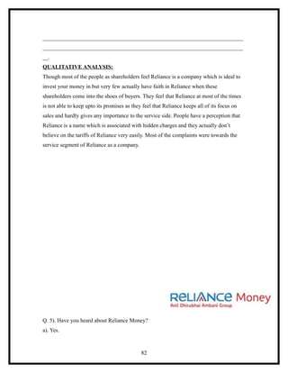_______________________________________________________________________
_______________________________________________________________________
__.
QUALITATIVE ANALYSIS:
Though most of the people as shareholders feel Reliance is a company which is ideal to
invest your money in but very few actually have faith in Reliance when these
shareholders come into the shoes of buyers. They feel that Reliance at most of the times
is not able to keep upto its promises as they feel that Reliance keeps all of its focus on
sales and hardly gives any importance to the service side. People have a perception that
Reliance is a name which is associated with hidden charges and they actually don’t
believe on the tariffs of Reliance very easily. Most of the complaints were towards the
service segment of Reliance as a company.




Q. 5). Have you heard about Reliance Money?
a). Yes.



                                             82
 