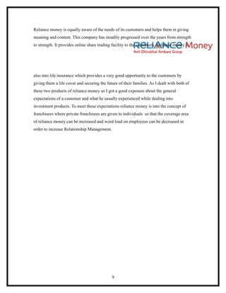Reliance money is equally aware of the needs of its customers and helps them in giving
meaning and content. This company has steadily progressed over the years from strength
to strength. It provides online share trading facility to the customers. Reliance money is




also into life insurance which provides a very good opportunity to the customers by
giving them a life cover and securing the future of their families. As I dealt with both of
these two products of reliance money so I got a good exposure about the general
expectations of a customer and what he usually experienced while dealing into
investment products. To meet these expectations reliance money is into the concept of
franchisees where private franchisees are given to individuals so that the coverage area
of reliance money can be increased and word load on employees can be decreased in
order to increase Relationship Management.




                                             9
 