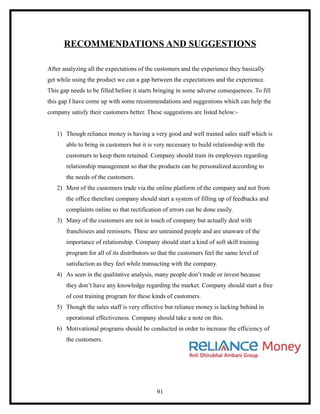 RECOMMENDATIONS AND SUGGESTIONS

After analyzing all the expectations of the customers and the experience they basically
get while using the product we can a gap between the expectations and the experience.
This gap needs to be filled before it starts bringing in some adverse consequences. To fill
this gap I have come up with some recommendations and suggestions which can help the
company satisfy their customers better. These suggestions are listed below:-


   1) Though reliance money is having a very good and well trained sales staff which is
       able to bring in customers but it is very necessary to build relationship with the
       customers to keep them retained. Company should train its employees regarding
       relationship management so that the products can be personalized according to
       the needs of the customers.
   2) Most of the customers trade via the online platform of the company and not from
       the office therefore company should start a system of filling up of feedbacks and
       complaints online so that rectification of errors can be done easily.
   3) Many of the customers are not in touch of company but actually deal with
       franchisees and remissers. These are untrained people and are unaware of the
       importance of relationship. Company should start a kind of soft skill training
       program for all of its distributors so that the customers feel the same level of
       satisfaction as they feel while transacting with the company.
   4) As seen in the qualitative analysis, many people don’t trade or invest because
       they don’t have any knowledge regarding the market. Company should start a free
       of cost training program for these kinds of customers.
   5) Though the sales staff is very effective but reliance money is lacking behind in
       operational effectiveness. Company should take a note on this.
   6) Motivational programs should be conducted in order to increase the efficiency of
       the customers.




                                            91
 