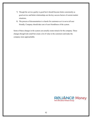 7) Though the service quality is good but it should become better consistently as
       good service and better relationships are the key success factors of current market
       situations.
   8) The process of documentation is a hassle for customers as it is not at all user
       friendly. Company should take care of user friendliness of the system.


Some of these changes in the system can actually create miracle for the company. These
changes though look small but create a lot of value to the customers and make the
company more approachable.




                                           92
 