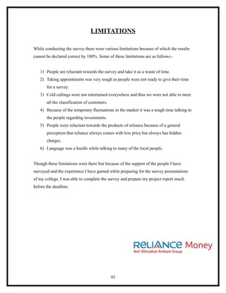 LIMITATIONS

While conducting the survey there were various limitations because of which the results
cannot be declared correct by 100%. Some of these limitations are as follows:-


   1) People are reluctant towards the survey and take it as a waste of time.
   2) Taking appointments was very tough as people were not ready to give their time
       for a survey.
   3) Cold callings were not entertained everywhere and thus we were not able to meet
       all the classification of customers.
   4) Because of the temporary fluctuations in the market it was a tough time talking to
       the people regarding investments.
   5) People were reluctant towards the products of reliance because of a general
       perception that reliance always comes with low price but always has hidden
       charges.
   6) Language was a hurdle while talking to many of the local people.


Though these limitations were there but because of the support of the people I have
surveyed and the experience I have gained while preparing for the survey presentations
of my college, I was able to complete the survey and prepare my project report much
before the deadline.




                                              93
 