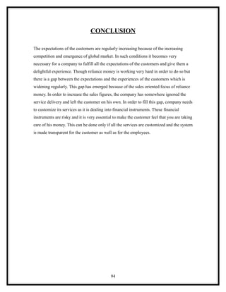 CONCLUSION

The expectations of the customers are regularly increasing because of the increasing
competition and emergence of global market. In such conditions it becomes very
necessary for a company to fulfill all the expectations of the customers and give them a
delightful experience. Though reliance money is working very hard in order to do so but
there is a gap between the expectations and the experiences of the customers which is
widening regularly. This gap has emerged because of the sales oriented focus of reliance
money. In order to increase the sales figures, the company has somewhere ignored the
service delivery and left the customer on his own. In order to fill this gap, company needs
to customize its services as it is dealing into financial instruments. These financial
instruments are risky and it is very essential to make the customer feel that you are taking
care of his money. This can be done only if all the services are customized and the system
is made transparent for the customer as well as for the employees.




                                             94
 