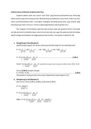 Uniform Series Arithmetic Gradient Cash Flow
Gradient adalah salah satu sistem “cash flow” yang besarnya bertambah atau berkurang
dalam jumlah yang sama setiap periode. Misalnya biaya pemeliharaan suatu mesin, makintua umur
mesin, pemeliharaannya makin meningkat, sedangkan kemampuannya (atau juga produk yang
dihasilkannya) makin menurun. Trend ini dapat digambarkan seperti gambar G1.1
Dari diagram terlihat bahwa pada periode pertama tidak ada gradient karena nilai pada
periode pertama itu dijadikan dasar untuk seluruh periode, dan juga nilai pada periode berikutnya
adalah sebagai pertambahan sehingga pada periode terakhir, nilai gradient adalah (N-1)G.
a. Menghitung P, bila diketahui G
Apabila harga-harga G, 2G, 3G dan seterusnya diambil harga PV-nya maka diperoleh
P = G { 1 } + 2G { 1 } + .... + (N – 2)G{ 1 } + (N – 1)G{ 1 }
(1 + i)² (1 + i)³ (1 + i)ᴺ⁻¹ (1 + i)ᴺ
P = G [ 1 { (1 + i)ᴺ – 1 – N }] ............................................................................(1.09 a)
i i (1+i)ᴺ (1+i)ᴺ
Factor’ [ 1 { (1 + i)ᴺ – 1 – N }] = ‘gradient to present wort conversion diberi notasi (P/G, i %, N)
i i (1+i)ᴺ (1+i)ᴺ
Rumus (1.09 a) berubah menjadi:
P= G (P/G,i %,N) ............................................................................................................(1.09a)
Nilai gradient setiap periode sama seperti digambarkan pada diagram G1.2
b. Menghitung A, bila diketahui G
Dari rumus-rumus (1.08 a), (1.08 b), (1.09 a) dan (1.09 b):
A = P [ i(1+i)ᴺ ]
(1+i)ᴺ – 1
P = G [ 1 { (1 + i)ᴺ – 1 – N }]
i i (1+i)ᴺ (1+i)ᴺ
Maka : A = G [ 1 { (1 + i)ᴺ – 1 – N }] [ i(1+i)ᴺ ]
i i (1+i)ᴺ (1+i)ᴺ (1+i)ᴺ – 1
 
