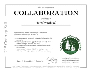 COMMUNICATION | COLLABORATION | CREATIVITY | LEADERSHIP | WORK ETHIC | CRITICAL THINKING
2015 CERTIFICATION IN
IS AWARDED TO
COLLABORATION
Scott D Brody, Owner / Director
Camps Kenwood & Evergreen
www.kenwood-evergreen.com
Date: 27 October 2015 Certified by:
In recognition of Level 5 competency in Collaboration;
consistently demonstrating an ability to:
v Consistently strive to maintain morale and values within the
community
v Encourage and welcome opportunities to work with others
and the sharing of resources and ideas
v Facilitate difficult discussions and the resolution of issues
within groups
v Recognize and make use of both the strengths and
differences within a group to better achieve a shared goal
Jared Michaud
 