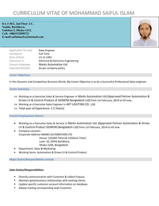 CURRICULUM VITAE OF MOHAMMAD SAIFUL ISLAM
Application for post : Sales Engineer
Job Nature : Full Time
Date of Birth : 15.11.1991
Education in : Electrical & Electronic Engineering
Present Employee : Marks Automation Ltd
Expected Benefits : As per company policy
Career Objectives
In this Dynamic and Competitive Business World, My Career Objective is to be a Successful Professional Sales engineer.
Career Summary
⇔ Working as a Executive Sales & Service Engineer in Marks Automation Ltd.(Approved Partner Automation &
Drives LV & Control Product of SIEMENS Bangladesh Ltd) from 1st February, 2014 to till now.
⇔ Working as a Executive Sales Engineer in AKT LIGHTING CO., Ltd.
⇔ Total year of Experience: 1.5 Year(s)
Present Employment History
• Working as a Executive Sales & Service in Marks Automation Ltd. (Approved Partner Automation & Drives
LV & Control Product SIEMENS Bangladesh Ltd) from 1st February, 2014 to till now.
• Company Location:
Corporate Address-MARKS AUTOMATION LTD
House: 525(4th Floor) & 523(Gnd. Floor)
Lane: 10, DOHS Baridhara,
Dhaka-1206, Bangladesh.
• Department: Sales & Marketing.
• Working Items: Automation & Drives LV & Control Product.
Major Duties/Responsibilities Include
Sales Duties/Responsibilities:
 Directly communication with Customer & collect Enquiry.
 Maintain good business relationships with existing clients.
 Update specific customer account information on database.
 Always mailing corresponding wiyh Customer.
KA # 40/2, 2nd Floor 2-C,
Nadda, Baridhara,
Gulshan-2, Dhaka-1212.
Cell: +8801932898723
E-mail:saifulmarks@hotmail.com
 