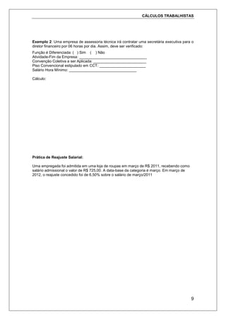 CÁLCULOS TRABALHISTAS
9
Exemplo 2: Uma empresa de assessoria técnica irá contratar uma secretária executiva para o
diretor financeiro por 06 horas por dia. Assim, deve ser verificado:
Função é Diferenciada: ( ) Sim ( ) Não
Atividade-Fim da Empresa: ________________________________
Convenção Coletiva a ser Aplicada: _________________________
Piso Convencional estipulado em CCT: ______________________
Salário Hora Mínimo: ________________________________
Cálculo:
Prática de Reajuste Salarial:
Uma empregada foi admitida em uma loja de roupas em março de R$ 2011, recebendo como
salário admissional o valor de R$ 725,00. A data-base da categoria é março. Em março de
2012, o reajuste concedido foi de 6,50% sobre o salário de março/2011
 