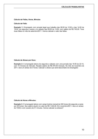 CÁLCULOS TRABALHISTAS
10
Cálculo de Faltas, Horas, Minutos
Cálculo de Falta:
Exemplo 1: Empregado com jornada legal que trabalha das 08:00 às 12:00 e das 14:00 às
18:00, de segunda a sexta e no sábado das 09:00 às 13:00, com salário de R$ 745,00. Teve
duas faltas no mês de setembro/2011. Vamos calcular o valor das faltas:
Cálculo de Atraso por Hora:
Exemplo 2: A empregada labora de segunda a sábado com uma jornada das 16:00 às 22:15,
com 15 minutos de intervalo. Recebe salário de R$ 970,00 mensais. No mês de novembro de
2011, teve um atraso de 3 horas. Calcular o atraso que será descontado do empregado:
Cálculo de Horas e Minutos:
Exemplo 3: O empregado labora com carga horária mensal de 200 horas (de segunda a sexta
por 08 horas). Seu salário atual é no valor de R$ 1.040,00. Em novembro/2011, teve um atraso
de 1h54m e em outubro de 51 minutos. Vamos calcular os atrasos?
 