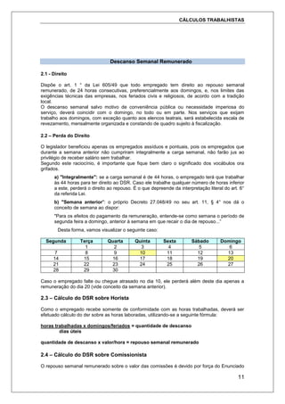 CÁLCULOS TRABALHISTAS
11
Descanso Semanal Remunerado
2.1 - Direito
Dispõe o art. 1 ° da Lei 605/49 que todo empregado tem direito ao repouso semanal
remunerado, de 24 horas consecutivas, preferencialmente aos domingos, e, nos limites das
exigências técnicas das empresas, nos feriados civis e religiosos, de acordo com a tradição
local.
O descanso semanal salvo motivo de conveniência pública ou necessidade imperiosa do
serviço, deverá coincidir com o domingo, no todo ou em parte. Nos serviços que exijam
trabalho aos domingos, com exceção quanto aos elencos teatrais, será estabelecida escala de
revezamento, mensalmente organizada e constando de quadro sujeito à fiscalização.
2.2 – Perda do Direito
O legislador beneficiou apenas os empregados assíduos e pontuais, pois os empregados que
durante a semana anterior não cumpriram integralmente a carga semanal, não farão jus ao
privilégio de receber salário sem trabalhar.
Segundo este raciocínio, é importante que fique bem claro o significado dos vocábulos ora
grifados.
a) "Integralmente": se a carga semanal é de 44 horas, o empregado terá que trabalhar
às 44 horas para ter direito ao DSR. Caso ele trabalhe qualquer número de horas inferior
a este, perderá o direito ao repouso. É o que depreende da interpretação literal do art. 6°
da referida Lei.
b) "Semana anterior": o próprio Decreto 27.048/49 no seu art. 11, § 4° nos dá o
conceito de semana ao dispor:
"Para os efeitos do pagamento da remuneração, entende-se como semana o período de
segunda feira a domingo, anterior à semana em que recair o dia de repouso...”
Desta forma, vamos visualizar o seguinte caso:
Segunda Terça Quarta Quinta Sexta Sábado Domingo
1 2 3 4 5 6
7 8 9 10 11 12 13
14 15 16 17 18 19 20
21 22 23 24 25 26 27
28 29 30
Caso o empregado falte ou chegue atrasado no dia 10, ele perderá além deste dia apenas a
remuneração do dia 20 (vide conceito da semana anterior).
2.3 – Cálculo do DSR sobre Horista
Como o empregado recebe somente de conformidade com as horas trabalhadas, deverá ser
efetuado cálculo do dsr sobre as horas laboradas, utilizando-se a seguinte fórmula:
horas trabalhadas x domingos/feriados = quantidade de descanso
dias úteis
quantidade de descanso x valor/hora = repouso semanal remunerado
2.4 – Cálculo do DSR sobre Comissionista
O repouso semanal remunerado sobre o valor das comissões é devido por força do Enunciado
 