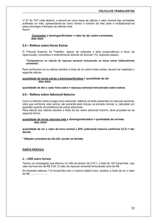 CÁLCULOS TRABALHISTAS
12
nº 27 do TST (vide abaixo), e deverá ter como base de cálculo o valor mensal das comissões
auferidas no mês, apresentando-se como divisor o número de dias úteis e multiplicando-se
pelos domingos e feriados do referido mês.
Assim:
Comissões x domingos/feriados = valor do dsr sobre comissões
dias úteis
2.5 – Reflexo sobre Horas Extras
O Tribunal Superior do Trabalho, depois de reiterada e farta jurisprudência a favor da
repercussão, consolidou o entendimento através da Súmula 172, expresso abaixo.
"Computam-se no cálculo do repouso semanal remunerado as horas extras habitualmente
prestadas".
Para verificarem-se os valores devidos a título de rsr sobre horas extras, deverá ser realizado o
seguinte cálculo:
quantidade de horas extras x domingos/feriados = quantidade de dsr
dias úteis
quantidade de dsr x valor hora extra = repouso semanal remunerado sobre extras
2.6 – Reflexo sobre Adicional Noturno
Como a referida verba é paga como adicional, reflexos se farão presentes no repouso semanal,
visto que conforme visto acima, ele somente está incluso na jornada normal, e, calculado em
apartado quando da existência de outros adicionais.
Para cálculo dos valores devidos a título de dsr sobre adicional noturno, deve proceder-se da
seguinte forma:
quantidade de horas noturnas mês x domingos/feriados = quantidade de rsr/mês
dias úteis*
quantidade de rsr x valor da hora normal x 20% (adicional noturno conforme CLT) = dsr
devido
* Sábado considera-se dia útil, exceto se feriado.
PARTE PRÁTICA
2. – DSR sobre Horista
Temos um empregado que laborou no mês de janeiro de 2.011, o total de 150 horas/mês, cujo
valor da hora era de R$ 3,40. O valor do repouso semanal remunerado será de R$ .
Em fevereiro laborou 114 horas/mês com o mesmo salário hora, recebeu a título de rsr o valor
de R$ .......................
 