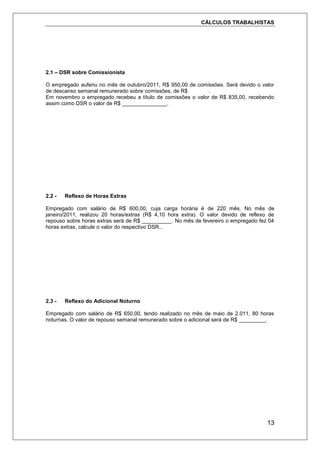 CÁLCULOS TRABALHISTAS
13
2.1 – DSR sobre Comissionista
O empregado auferiu no mês de outubro/2011, R$ 950,00 de comissões. Será devido o valor
de descanso semanal remunerado sobre comissões, de R$ .
Em novembro o empregado recebeu a título de comissões o valor de R$ 835,00, recebendo
assim como DSR o valor de R$ _______________.
2.2 - Reflexo de Horas Extras
Empregado com salário de R$ 600,00, cuja carga horária é de 220 mês. No mês de
janeiro/2011, realizou 20 horas/extras (R$ 4,10 hora extra). O valor devido de reflexo de
repouso sobre horas extras será de R$ __________. No mês de fevereiro o empregado fez 04
horas extras, calcule o valor do respectivo DSR..
2.3 - Reflexo do Adicional Noturno
Empregado com salário de R$ 650,00, tendo realizado no mês de maio de 2.011, 80 horas
noturnas. O valor de repouso semanal remunerado sobre o adicional será de R$ _________.
 