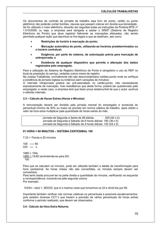 CÁLCULOS TRABALHISTAS
15
Os documentos de controle de jornada de trabalho seja livro de ponto, cartão ou ponto
eletrônico não poderão conter borrões, rasuras que possam colocar em dúvida sua idoneidade.
Se for utilizado o meio eletrônico, deverão ser seguidas todas as instruções da Portaria MTE nº
1.510/2009, ou seja, a empresa será obrigada a adotar o SREP (Sistema de Registro
Eletrônico de Ponto) que deve registrar fielmente as marcações efetuadas, não sendo
permitida qualquer ação que desvirtue os fins legais a que se destinam, tais como:
 Restrições de horário à marcação do ponto;
 Marcação automática do ponto, utilizando-se horários predeterminados ou
o horário contratual;
 Exigência, por parte do sistema, de autorização prévia para marcação de
sobrejornada; e
 Existência de qualquer dispositivo que permita a alteração dos dados
registrados pelo empregado.
Para a utilização de Sistema de Registro Eletrônico de Ponto é obrigatório o uso do REP no
local da prestação do serviço, vedados outros meios de registro.
Na Justiça Trabalhista, normalmente não são desconsiderados cartões-ponto onde se verifique
a existência de jornada inglesa ou britânica (sem variações de minutos).
O intervalo intrajornada poderá ser pré-assinalado no cartão-ponto, não necessitando
expressamente de marcação, mas ressaltamos que desta forma, poderá ser questionado pelo
empregado, e neste caso, a empresa terá que fazer prova testemunhal de que o autor usufruía
o referido intervalo.
3.3 – Cálculo de Horas Extras (Horas e Minutos)
A remuneração deverá ser dividida pela jornada mensal do empregado e acrescida do
percentual mínimo de 50% ou maior se previsto em norma coletiva de trabalho, após obtido o
valor da hora extra multiplicar pela quantidade de horas extras do mês.
Jornada de Segunda a Sexta de 08 diárias : 200 (40 x 5)
Jornada de Segunda a Sábado de 6 horas diárias: 180 (36 x 5)
Jornada de Segunda a Sábado de 4 horas diárias: 120 (24 x 5)
01 HORA = 60 MINUTOS – SISTEMA CENTESIMAL 100
7,33 = 7horas e 20 minutos
100 ----- 60
033 ---- x
1980 = 100x
1980 = 19,80 (arrendonda-se para 20)
100
Para que se calculem os minutos, pode ser utilizada também a tabela de transformação para
hora centesimal. As horas cheias não são convertidas, os minutos sempre devem ser
convertidos.
Para tanto basta procurar-se na parte direita a quantidade de minutos, verificando na esquerda
a correspondência, trocando-se pela segunda coluna.
Por exemplo:
1h23m - será 1, 383333, que é a mesma coisa que tomarmos os 23 e dividi-los por 60.
Importante também verificar nas normas coletivas os percentuais e possíveis escalonamentos,
pois existem diversas CCT´s que trazem a previsão de vários percentuais de horas extras
conforme o período realizado, que devem ser observados.
3.4 - Cálculo da Hora Extra Noturna
 