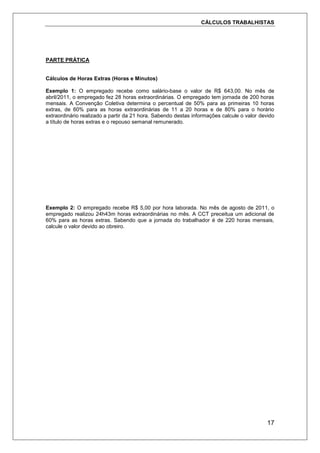 CÁLCULOS TRABALHISTAS
17
PARTE PRÁTICA
Cálculos de Horas Extras (Horas e Minutos)
Exemplo 1: O empregado recebe como salário-base o valor de R$ 643,00. No mês de
abril/2011, o empregado fez 28 horas extraordinárias. O empregado tem jornada de 200 horas
mensais. A Convenção Coletiva determina o percentual de 50% para as primeiras 10 horas
extras, de 60% para as horas extraordinárias de 11 a 20 horas e de 80% para o horário
extraordinário realizado a partir da 21 hora. Sabendo destas informações calcule o valor devido
a título de horas extras e o repouso semanal remunerado.
Exemplo 2: O empregado recebe R$ 5,00 por hora laborada. No mês de agosto de 2011, o
empregado realizou 24h43m horas extraordinárias no mês. A CCT preceitua um adicional de
60% para as horas extras. Sabendo que a jornada do trabalhador é de 220 horas mensais,
calcule o valor devido ao obreiro.
 