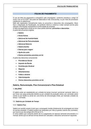 CÁLCULOS TRABALHISTAS
1
FOLHA DE PAGAMENTO
O uso da folha de pagamento é obrigatório pelo empregador, conforme preceitua o artigo 32
inciso I da Lei 8.212/91. Ela pode ser elaborada á mão (manuscrita), ou por meio de processos
mecânicos ou eletrônicos.
Nela são registrados mensalmente todos os proventos e descontos dos empregados. Deve
ficar a disposição da fiscalização, da auditoria interna e externa e estar sempre pronta para
oferecer informações necessárias à continuidade da empresa.
A folha de pagamento divide-se em duas partes distintas: proventos e descontos.
A parte dos proventos engloba:
 Salário
 Horas Extras
 Adicional de Insalubridade
 Adicional de Periculosidade
 Adicional Noturno
 Salário-família
 Diárias para viagem
 Ajuda de custo
 Outros proventos previstos em lei
A parte dos descontos compreende:
 Previdência Social
 Imposto de Renda
 Contribuição Sindical
 Seguros
 Adiantamentos
 Faltas e atrasos
 Vale-transporte
 Outros descontos previstos em lei
Salário, Remuneração, Piso Convencional e Piso Estadual
1. SALÁRIO
O salário pode ser estabelecido por unidade de tempo (mensal, quinzenal, semanal, diário ou
por hora), por peça produzida (tarefa) ou por unidade de produção (obra), por comissão sobre
venda ou por tarefa ou ainda ser uma forma de remuneração mista, por exemplo unidade de
tempo + comissão.
1.1 Salários por Unidade de Tempo
1.1.1 Salário Fixo
Salário em sentido amplo é tudo que o empregado recebe diretamente do empregado em troca
do serviço prestado. O salário poderá ser estipulado por mês (a grande maioria dos contratos),
por hora ou por dia (artigos 64 e 65 da CLT).
O único salário que comporta dentro de si o pagamento do repouso semanal remunerado é o
mensal, sendo que as demais formas deverá ser calculado o descanso semanal em separado.
 