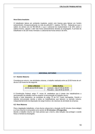 CÁLCULOS TRABALHISTAS
19
Hora Extra Insalubre
O trabalhador labora em ambiente insalubre, porém com licença para laborar em horário
extraordinário. Excepcionalmente no mês de julho/2011, realizou 14h15m . Sabendo-se que o
salário do obreiro era de R$ 685,00, e que o adicional de insalubridade é de 20% sobre o
salário-mínimo, calcule o valor das horas extraordinárias devidas ao empregado. A jornada do
trabalhador é de 220 horas mensais e o adicional de horas extras é de 50%.
ADICIONAL NOTURNO
4.1 Horário Noturno:
Considera-se noturno, nas atividades urbanas, o trabalho realizado entre as 22:00 horas de um
dia às 5:00 horas do dia seguinte
ZONA URBANA ZONA RURAL
22:00 até às 05:00 horas Lavoura – das 21:00 às 05:00
Pecuária – das 20:00 às 04:00
A Constituição Federal, artigo 7º, inciso IX, estabelece que é direito dos trabalhadores a
remuneração do trabalho noturno superior à remuneração do trabalho diurno.
Devido a este dispositivo, as exceções do artigo 73 da CLT foram derrogadas, ficando a
referida remuneração devida a todos os trabalhadores que laborem no período noturno,
independentemente da disposição da carga horária e da natureza da atividade da empresa.
4.2 Hora Noturna
Para a legislação trabalhista, a hora diurna urbana tem a duração de 60 minutos (hora-relógio)
e a hora noturna é computada como sendo de 52 minutos e 30 segundos.
Devido o trabalho noturno ser mais penoso que o diurno, esta redução visa proteger a saúde
física e mental do empregado.
 
