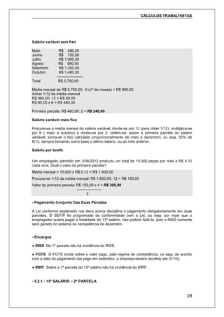 CÁLCULOS TRABALHISTAS
28
Salário variável sem fixo
Maio R$ 480,00
Junho R$ 720,00
Julho R$ 1.000,00
Agosto R$ 880,00
Setembro R$ 1.200,00
Outubro R$ 1.480,00
---------------------
Total R$ 5.760,00
Média mensal de R$ 5.760,00 : 6 (nº de meses) = R$ 960,00
Achar 1/12 da média mensal
R$ 960,00: 12 = R$ 80,00
R$ 80,00 x 6 = R$ 480,00
Primeira parcela: R$ 480,00: 2 = R$ 240,00
Salário variável mais fixo
Procura-se a média mensal do salário variável, divide-se por 12 (para obter 1/12), multiplica-se
por 6 ( maio a outubro) e divide-se por 2; obtém-se, assim a primeira parcela do salário
variável; soma-se o fixo calculado proporcionalmente de maio a dezembro, ou seja, 50% de
8/12, sempre tomando como base o último salário, ou do mês anterior.
Salário por tarefa
Um empregado admitido em 3/08/2012 produziu um total de 15.000 peças por mês a R$ 0,12
cada uma. Qual o valor da primeira parcela?
Média mensal = 15.000 x R$ 0,12 = R$ 1.800,00
Procura-se 1/12 da média mensal: R$ 1.800,00: 12 = R$ 150,00
Valor da primeira parcela: R$ 150,00 x 4 = R$ 300,00
--------------------
2
- Pagamento Conjunto Das Duas Parcelas
A Lei conforme explanado nos itens acima disciplina o pagamento obrigatoriamente em duas
parcelas. O SEFIP foi programado de conformidade com a Lei, ou seja, por mais que o
empregador queira pagar a totalidade do 13º salário, não poderá fazê-lo, pois o INSS somente
será gerado no sistema na competência de dezembro.
- Encargos
● INSS Na 1ª parcela não há incidência do INSS.
● FGTS O FGTS incide sobre o valor pago, pelo regime de competência, ou seja, de acordo
com a data do pagamento (se pago em setembro, a empresa deverá recolher até 07/10).
● IRRF Sobre a 1ª parcela do 13º salário não há incidência do IRRF.
- 5.2.1 - 13º SALÁRIO – 2ª PARCELA
 
