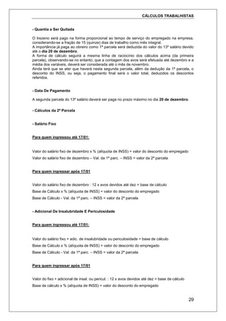 CÁLCULOS TRABALHISTAS
29
- Quantia a Ser Quitada
O trezeno será pago na forma proporcional ao tempo de serviço do empregado na empresa,
considerando-se a fração de 15 (quinze) dias de trabalho como mês integral.
A importância já paga ao obreiro como 1ª parcela será deduzida do valor do 13º salário devido
até o dia 20 de dezembro.
A forma de cálculo seguirá a mesma linha de raciocínio dos cálculos acima (da primeira
parcela), observando-se no entanto, que a contagem dos avos será efetuada até dezembro e a
média dos variáveis, deverá ser considerada até o mês de novembro.
Ainda terá que se ater que haverá nesta segunda parcela, além da dedução da 1ª parcela, o
desconto do INSS, ou seja, o pagamento final será o valor total, deduzidos os descontos
referidos.
- Data De Pagamento
A segunda parcela do 13º salário deverá ser paga no prazo máximo no dia 20 de dezembro.
- Cálculos da 2ª Parcela
- Salário Fixo
Para quem ingressou até 17/01:
Valor do salário fixo de dezembro x % (alíquota de INSS) = valor do desconto do empregado
Valor do salário fixo de dezembro – Val. da 1ª parc. – INSS = valor da 2ª parcela
Para quem ingressar após 17/01
Valor do salário fixo de dezembro : 12 x avos devidos até dez = base de cálculo
Base de Cálculo x % (alíquota de INSS) = valor do desconto do empregado
Base de Cálculo - Val. da 1ª parc. – INSS = valor da 2ª parcela
- Adicional De Insalubridade E Periculosidade
Para quem ingressou até 17/01:
Valor do salário fixo + adic. de insalubridade ou periculosidade = base de cálculo
Base de Cálculo x % (alíquota de INSS) = valor do desconto do empregado
Base de Cálculo - Val. da 1ª parc. – INSS = valor da 2ª parcela
Para quem ingressar após 17/01
Valor do fixo + adicional de insal. ou pericul. : 12 x avos devidos até dez = base de cálculo
Base de cálculo x % (alíquota de INSS) = valor do desconto do empregado
 