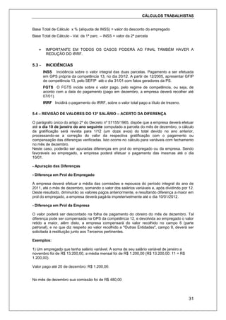 CÁLCULOS TRABALHISTAS
31
Base Total de Cálculo x % (alíquota de INSS) = valor do desconto do empregado
Base Total de Cálculo - Val. da 1ª parc. – INSS = valor da 2ª parcela
 IMPORTANTE EM TODOS OS CASOS PODERÁ AO FINAL TAMBÉM HAVER A
REDUÇÃO DO IRRF.
5.3 - INCIDÊNCIAS
INSS Incidência sobre o valor integral das duas parcelas. Pagamento a ser efetuada
em GPS própria da competência 13, no dia 20/12. A partir de 12/2005, apresentar GFIP
de competência 13, pelo SEFIP até o dia 31/01 com fatos geradores da PS.
FGTS O FGTS incide sobre o valor pago, pelo regime de competência, ou seja, de
acordo com a data do pagamento (pago em dezembro, a empresa deverá recolher até
07/01).
IRRF Incidirá o pagamento do IRRF, sobre o valor total pago a título de trezeno.
5.4 – REVISÃO DE VALORES DO 13º SALÁRIO – ACERTO DA DIFERENÇA
O parágrafo único do artigo 2º do Decreto nº 57155/1965, dispõe que a empresa deverá efetuar
até o dia 10 de janeiro do ano seguinte computado a parcela do mês de dezembro, o cálculo
da gratificação será revista para 1/12 (um doze avos) do total devido no ano anterior,
processando-se a correção do valor da respectiva gratificação com o pagamento ou
compensação das diferenças verificadas. Isto ocorre no cálculo para variáveis com fechamento
no mês de dezembro.
Neste caso, poderão ser apuradas diferenças em prol do empregado ou da empresa. Sendo
favoráveis ao empregado, a empresa poderá efetuar o pagamento das mesmas até o dia
10/01.
- Apuração das Diferenças
- Diferença em Prol do Empregado
A empresa deverá efetuar a média das comissões e repousos do período integral do ano de
2011, até o mês de dezembro, somando o valor dos salários variáveis e, após dividindo por 12.
Deste resultado, diminuirão os valores pagos anteriormente, e resultando diferença a maior em
prol do empregado, a empresa deverá pagá-la impreterivelmente até o dia 10/01/2012.
- Diferença em Prol da Empresa
O valor poderá ser descontado na folha de pagamento do obreiro do mês de dezembro. Tal
diferença pode ser compensada na GPS da competência 12, e devolvida ao empregado o valor
retido a maior, além disto, a empresa compensará do valor recolhido no campo 6 (parte
patronal), e no que diz respeito ao valor recolhido a "Outras Entidades", campo 9, deverá ser
solicitada à restituição junto aos Terceiros pertinentes.
Exemplos:
1) Um empregado que tenha salário variável. A soma de seu salário variável de janeiro a
novembro foi de R$ 13.200,00, a média mensal foi de R$ 1.200,00 (R$ 13.200,00: 11 = R$
1.200,00).
Valor pago até 20 de dezembro: R$ 1.200,00.
No mês de dezembro sua comissão foi de R$ 480,00
 