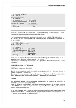 CÁLCULOS TRABALHISTAS
32
R$ 13.200,00 (jan a Nov.)
(+) R$ 480,00
------------------------------
R$ 13.680,00
R$ 13.680,00: 12 = R$ 1.140,00
Valor pago até dezembro R$ 1.200,00
(-) Valor real a receber R$ 1.140,00
--------------------
Diferença 60,00
Neste caso, o empregado deve reembolsar á empresa à diferença de R$ 60,00, paga á maior;
essa quantia será descontada no primeiro salário á receber.
2) A média do salário variável de janeiro a novembro foi de R$ 1.200,00 (R$ 13.200,00 : 11 =
R$ 1.200,00), ou seja, valor pago até 20 de dezembro; no mês de dezembro sua comissão foi
de R$ 2.064,00.
R$ 13.200,00 ( jan. a nov.)
(+) R$ 2.064,00
---------------------
R$ 15.264,00
R$ 15.264,00: 12 = R$ 1.272,00
Valor pago até dezembro R$ 1.200,00
(- ) Valor real a receber R$ 1.272,00
-----------------
Diferença R$ 72,00
Neste caso, a empresa deve pagar ao empregado a diferença de R$ 75,00 até o dia 10 de
janeiro, artigo 2º, parágrafo único do Decreto nº 57.155/65.
Entendemos que a diferença deve ser paga até o quinto dia útil, conforme preceitua o artigo
459 da CLT.
5.5 O QUE INTEGRA O 13º SALÁRIO
5.5.1 Auxílio-doença previdenciário
Quando um empregado se afasta por motivo de doença por mais de 1 dias, seu contrato de
trabalho é suspenso a partir do 16º.
Quanto aos 15 primeiros dias, a empresa deve pagar o 13º salário; do 16º dia em diante ficará
isenta. A empresa deve pagar o período anterior e posterior ao se afastamento:
Exemplo
Um empregado esteve no auxílio-doença previdenciário no período de 06/02/2012 á
25/06/2012, retornando no dia 26/06/2012.
Como os primeiros 15 dias cabem á empresa pagar ao empregado, ele receberá como 13º
salário 8/12 de seu salário, ou seja, os meses de janeiro, fevereiro, julho, agosto, setembro,
outubro, novembro e dezembro.
O 13º salário é pago pela Previdência Social, ao segurado pensionista, quando estes estão
recebendo o benefício. A partir do momento que passa a receber o auxílio-doença, faz jus ao
13º salário, conforme artigo 40 da Lei 8.213/91.
 