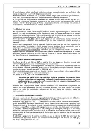 CÁLCULOS TRABALHISTAS
3
É possível que o salário seja fixado exclusivamente por produção, desde que ao final do mês
esteja assegurado o pagamento do pisos da categoria.
Nessa modalidade de salário, não se leva em conta o tempo gasto na consecução do serviço,
mas sim o próprio serviço realizado, independentemente do tempo despendido.
A CLT admite que a remuneração seja fixada em unidade de obra, visto que em seu art. 483,
alínea "g" mostra que é possível o pagamento por peça, porém o empregador não poderá
reduzir o trabalho do empregado, de forma a afetar sensivelmente a importância dos salários, o
que acarreta a rescisão indireta do contrato de trabalho.
1.1.4 Salário por tarefa
No pagamento por tarefa, calcula-se pela produção, mas há alguma vantagem na economia do
tempo. É o caso do empregado que é dispensado antes do horário estabelecido se houver
cumprido a tarefa determinada. Pode ocorrer também que a retribuição por unidade produzida
sofra acréscimo, se ultrapassada determinada quantidade por dia.
Como se verifica no art. 142, § 2º, da CLT, é possível que o salário seja fixado por tarefa. O
salário por tarefa é uma forma mista de salário, que fica entre o salário por unidade de tempo e
de obra.
O empregado deve realizar durante a jornada de trabalho certo serviço que lhe é estabelecido
pelo empregador. Terminado o referido serviço, mesmo antes do fim do expediente, pode o
empregado se retirar da empresa, pois já cumpriu suas obrigações diárias.
O art. 7º, alínea "c", da Lei nº 605/49 estabelece que, se o empregado trabalha por tarefa, o
repouso semanal remunerado é considerado equivalente ao salário correspondente às tarefas
efetuadas durante a semana, no horário normal de trabalho, dividido pelo número de dias de
serviços efetivamente prestados pelo empregado.
1.1.5 Salário- Maneiras de Pagamento
Conforme prevê o art. 463 da CLT, o salário deve ser pago em dinheiro, embora seja
admissível o pagamento parte em dinheiro e parte em utilidades.
Na zona urbana poderá ocorrer pagamento em cheque ou por meio de depósito do valor em
conta corrente bancária. Deverá ser assegurado ao empregado horário para desconto imediato
do cheque ou para saque Portaria MT nº 3.281/84, art. 2º)
O principal objetivo do pagamento em dinheiro é evitar o pagamento em vales, cupons, bônus
etc., e também o pagamento em moeda estrangeira.
O Decreto-lei nº 857, de 11.09.69, estabelece que:
"são nulos de pleno direito os contratos, títulos e quaisquer documentos, bem
como as obrigações que, exeqüíveis no Brasil, estipulem pagamento em ouro, em
moeda estrangeira, ou, por alguma forma, restrinjam ou recusem, nos seus efeitos,
o curso legal do cruzeiro" (art. 1º).
Contudo, se a obrigação tiver de ser cumprida no exterior, não será vedado o pagamento do
salário em moeda estrangeira. Sendo a conversão efetuada com base na taxa de câmbio
vigente na data da contratação, aplicando-se daí em diante os reajustes legais ou
convencionais.
1.1.6 Salário- Pagamento em Utilidades
Além do pagamento em dinheiro, a legislação trabalhista, permite o pagamento em utilidades.
O salário-utilidade decorre do contrato de trabalho ou do costume.
Conforme o art. 458, caput, da CLT, o empregador poderá fornecer utilidades ao empregado,
como alimentação, habitação, vestuário ou outras prestações in natura que a empresa, por
força do contrato ou do costume, fornecer habitualmente ao empregado, sendo a habitualidade
requisito principal. Não será permitido o pagamento com bebidas alcoólicas ou drogas nocivas.
A utilidade é de fato um pagamento ou um ganho para o empregado, visto que, se não fosse
fornecida, o empregado teria de comprá-la ou de despender de numerário próprio para adquiri-
la. Além disso, é fornecida gratuitamente ao empregado, pois, do contrário, não se caracteriza
como salário.
É admitido o pagamento do salário em utilidades, até o máximo de 70% do valor total. Os
restantes 30% do salário deverão ser necessariamente entregues em dinheiro (art. 458, §1º,
c/c art. 82, parágrafo único, da CLT).
 