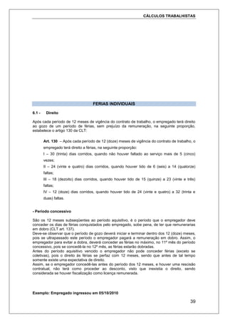 CÁLCULOS TRABALHISTAS
39
FERIAS INDIVIDUAIS
6.1 - Direito
Após cada período de 12 meses de vigência do contrato de trabalho, o empregado terá direito
ao gozo de um período de férias, sem prejuízo da remuneração, na seguinte proporção,
estabelece o artigo 130 da CLT:
Art. 130 – Após cada período de 12 (doze) meses de vigência do contrato de trabalho, o
empregado terá direito a férias, na seguinte proporção:
I – 30 (trinta) dias corridos, quando não houver faltado ao serviço mais de 5 (cinco)
vezes;
II – 24 (vinte e quatro) dias corridos, quando houver tido de 6 (seis) a 14 (quatorze)
faltas;
III – 18 (dezoito) dias corridos, quando houver tido de 15 (quinze) a 23 (vinte e três)
faltas;
IV – 12 (doze) dias corridos, quando houver tido de 24 (vinte e quatro) a 32 (trinta e
duas) faltas.
- Período concessivo
São os 12 meses subseqüentes ao período aquisitivo, é o período que o empregador deve
conceder os dias de férias conquistados pelo empregado, sobe pena, de ter que remunerarias
em dobro (CLT art. 137).
Deve-se observar que o período de gozo deverá iniciar e terminar dentro dos 12 (doze) meses,
pois se ultrapassado este período o empregador pagará a remuneração em dobro. Assim, o
empregador para evitar a dobra, deverá conceder as férias no máximo, no 11º mês do período
concessivo, pois se concedê-la no 12º mês, as férias estarão dobradas.
Antes do período aquisitivo vencido o empregador não pode conceder férias (exceto se
coletivas), pois o direito às férias se perfaz com 12 meses, sendo que antes de tal tempo
somente existe uma expectativa de direito.
Assim, se o empregador concedê-las antes do período dos 12 meses, e houver uma rescisão
contratual, não terá como proceder ao desconto, visto que inexistia o direito, sendo
considerada se houver fiscalização como licença remunerada.
Exemplo: Empregado ingressou em 05/10/2010
 