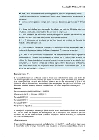 CÁLCULOS TRABALHISTAS
41
Art. 133 – Não terá direito a férias o empregado que, no curso do período aquisitivo:
I – deixar o emprego e não for readmitido dentro de 60 (sessenta) dias subsequentes à
sua saída;
II – permanecer em gozo de licença, com percepção de salários, por mais de 30 (trinta)
dias;
III – deixar de trabalhar, com percepção do salário, por mais de 30 (trinta) dias, em
virtude de paralisação parcial ou total dos serviços da empresa; e
IV – tiver percebido da Previdência Social prestações de acidente de trabalho ou de
auxílio-doença por mais de 6 (seis) meses, embora descontínuos.
§ 1º – A interrupção da prestação de serviços deverá ser anotada na Carteira de
Trabalho e Previdência Social.
§ 2º – Iniciar-se-á o decurso de novo período aquisitivo quando o empregado, após o
implemento de qualquer das condições previstas neste Art., retornar ao serviço.
§ 3º – Para os fins previstos no inciso III deste Art. a empresa comunicará ao órgão local
do Ministério do Trabalho, com antecedência mínima de 15 (quinze) dias, as datas de
início e fim da paralisação total ou parcial dos serviços da empresa, e, em igual prazo,
comunicará, nos mesmos termos, ao sindicato representativo da categoria profissional,
bem como afixará aviso nos respectivos locais de trabalho. (Acrescentado pela Lei n.º
9.016 , de 30-3-95, DOU 31-03-95)
Exemplo Inciso IV –
É importante lembrar que só haverá perda de férias caso o afastamento esteja todo dentro de
um mesmo período aquisitivo, mesmo que estes seis meses sejam descontínuos e, também,
que a contagem dos 180 dias deve iniciar a partir do 16º dia de afastamento, já que os 15
primeiros dias de atestado são remunerados pelo empregador. Os períodos aquisitivos que
estiverem vencidos antes do benefício previdenciário são direito adquirido do empregado.
Exemplo
Período Aquisitivo de 02/05/2008 a 01.05.2009.
Afastamento de 16.12.2009 até 10.03.2011.
Período 2008/2009 – ....................................................................
Período 2009/2010 – ....................................................................
Período 2010/2011 - .....................................................................
Novo Período Aquisitivo: ..............................................................
A interrupção da prestação de serviços pelos motivos acima mencionados deverá ser anotada
no Livro ou Ficha de Registro dos Empregados. Se o empregado tiver perdido o período
aquisitivo por um dos motivos acima, quando o empregado retomar aos serviços, iniciar-se-á
um novo período aquisitivo.
- Fracionamento
O gozo de férias deve ser em um só período (artigo 134 da CLT) , cuja finalidade é para que
o trabalhador tenha o tempo necessário para recuperar as energias despendidas durante o
 