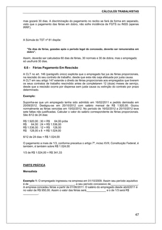 CÁLCULOS TRABALHISTAS
47
mas gozará 30 dias. A discriminação do pagamento no recibo se fará de forma em separado,
visto que o pagamento das férias em dobro, não sofre incidência de FGTS ou INSS (apenas
IRRF).
A Súmula do TST nº 81 dispõe:
"Os dias de férias, gozadas após o período legal de concessão, deverão ser remunerados em
dobro”.
Assim, deverão ser calculados 60 dias de férias, 30 normais e 30 de dobra, mas o empregado
só usufruirá 30 dias.
6.6 - Férias Pagamento Em Rescisão
A CLT no art. 146 (parágrafo único) explicita que o empregado faz jus às férias proporcionais,
na rescisão do seu contrato de trabalho, desde que esta não seja efetuada por justa causa.
A CLT em seu artigo 147 estende o direito às férias proporcionais aos empregados que tiverem
os seus contratos de trabalho rescindido antes de completarem 12 (doze) meses de serviço,
desde que a rescisão ocorra por dispensa sem justa causa ou extinção do contrato por prazo
determinado.
Exemplo:
Suponha-se que um empregado tenha sido admitido em 16/02/2011 e pedido demissão em
20/09/2012. Desligou-se em 20/10/2012 com salário mensal de R$ 1.920,00. Gozou
normalmente as férias vencidas em 15/02/2012. No período de 16/02/2012 a 20/10/2012 teve
sete faltas não justificadas. Calcular o valor do salário correspondente ás férias proporcionais.
São 8/12 de 24 dias:
R$ 1.920,00 ; 30 = R$ 64,00 p/dia
R$ 64,00 : 24 = R$ 1.536,00
R$ 1.536,00 : 12 = R$ 128,00
R$ 128,00 x 8 = R$ 1.024,00
8/12 de 24 dias = R$ 1.024,00
O pagamento a mais de 1/3, conforme preceitua o artigo 7º, inciso XVII, Constituição Federal, é
também, é também sobre R$ 1.024,00
1/3 de R$ 1.024,00 = R$ 341,33
PARTE PRÁTICA
Mensalista
Exemplo 1: O empregado ingressou na empresa em 01/10/2009. Assim seu período aquisitivo
é de ______________________________, e seu período concessivo de__________________.
A empresa concedeu férias a partir de 01/06/2011. O salário do empregado desde abril/2011 é
no valor de R$ 950,00. Assim o valor das férias será_____________ e o de 1/3 será R$
__________.
 