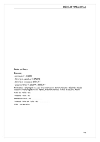 CÁLCULOS TRABALHISTAS
52
Férias em Dobro
Exemplo:
- admissão: 01.08.2009
- término do aquisitivo: 31.07.2010
- término do concessivo: 31.07.2011
- gozo das férias: 01.09.2011 a 30.09.2011
Neste caso, o empregado faz jus a 60 (sessenta) dias de remuneração e 30 (trinta) dias de
descanso. O empregado recebe R$ 650,00 de remuneração no mês de 09/2010. Assim:
Valor das Férias – R$
1/3 sobre Férias – R$
Dobra das Férias – R$ .......................
1/3 sobre Férias em Dobro – R$ ....................
Valor Total Recebido: .....................................
 
