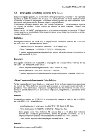 CÁLCULOS TRABALHISTAS
55
7.2 - Empregados contratados há menos de 12 meses
Esses empregados gozarão, na oportunidade, férias proporcionais, iniciando-se novo período
aquisitivo a partir do primeiro dia de gozo. Se, eventualmente, as férias coletivas forem
superiores ao direito do empregado, a empresa deverá pagar-lhe os dias excedentes como
período de licença remunerada, evitando, assim, o prejuízo salarial.
O empregado só fará jus às férias após cada período completo de 12 (doze) meses de vigência
do contrato de trabalho. Porém ,quando se tratarem de férias coletivas , haverá esta
possibilidade.
Assim, o artigo 140 da CLT estabelece que os empregados contratados há menos de 12 (doze)
meses gozarão, na oportunidade, férias proporcionais ao tempo de serviço, iniciando-se, então,
novo período aquisitivo.
Exemplo 1:
Empregado contratado em 19.04.2010, o empregador irá conceder a partir do dia 19.12.2010
até o dia 07.01.2011. Férias Coletivas. Então:
- Direito adquirido do empregado constitui 8/12 = 20 dias (8x 2.5).
- Férias Coletivas de 19.12.2010 a 07.01.2011 = 20 (vinte) dias.
O período aquisitivo desse empregado ficará quitado, iniciando novo período aquisitivo a
partir do dia 19.12.2010.
Exemplo 2:
Empregado contratado em 16/06/2011, o empregador irá conceder férias coletivas do dia
16/12/2011 até 30/12/2011, então temos:
-Direito adquirido do empregado constitui 6/12 = 15 dias (6 x 2,5).
-Férias coletivas de 16/12/2011 à 30/12/2011 = 15 dias
Ó período aquisitivo fica quitado iniciando novo período aquisitivo a partir de 16/12/2011.
- Férias Proporcionais Superiores às Férias Coletivas
Tendo, na ocasião das Férias Coletivas, o empregado direito às férias proporcionais superiores
ao período de Férias Coletivas concedido pela empresa, o empregador deverá conceder o
período de Férias Coletivas ao empregado e complementar os dias restantes em outra época,
dentro do período concessivo, ou conceder ao empregado, integralmente, o período de férias
adquirido.
Exemplo 1:
Empregado contratado em 07.02.2011, o empregador irá conceder a partir do dia 20.12.2011
até o dia 03.01.2012 - férias Coletivas.
- o direito adquirido do empregado constitui 10/12 = 25 dias (10x 2,5 dias);
- Férias Coletivas de 20.12.2011 a 03.01.2012 = 15 (quinze) dias.
Serão pagos como Férias Coletivas 15 (quinze) dias e os 10 (dez) dias restantes
deverão ser concedidos posteriormente, dentro do período concessivo, ou se o
empregador preferir poderão ser concedidas na seqüência das Férias Coletivas.
O novo período aquisitivo desse empregado inicia-se dia 20.12.2011.
Exemplo 2:
Empregado contratado em 05/03/2011
 