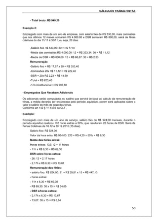 CÁLCULOS TRABALHISTAS
58
- Total bruto: R$ 940,20
Exemplo 2:
Empregado com mais de um ano de empresa, com salário fixo de R$ 530,00, mais comissões
que nos últimos 12 meses somaram R$ 4.000.00 e DSR somaram R$ 800,00, sairá de férias
coletivas do dia 11/11 à 30/11, ou seja, 20 dias.
-Salário fixo R$ 530,00: 30 = R$ 17,67
-Média das comissões R$ 4.000.00: 12 = R$ 333,34: 30 = R$ 11,12
-Media de DSR = R$ 800,00: 12 = R$ 66,67: 30 = R$ 2.23
Remuneração
-Salário fixo = R$ 17,67 x 20 = R$ 353,40
-Comissões 20x R$ 11,12 = R$ 222,40
-DSR = 20x R$ 2,23 = R$ 44.60
-Total = R$ 620,40
-1/3 constitucional = R$ 206,80
- Empregados Que Recebam Adicionais
Os adicionais serão computados no salário que servirá de base ao cálculo da remuneração de
férias, a média deverás ser encontrada pelo período aquisitivo, porém será aplicados sobre o
valor o salário do mês de gozo das férias.
Conforme art 142 § 1º, 5 e 6 da CLT .
Exemplo:
Empregado com mais de um ano de serviço, salário fixo de R$ 924,00 mensais, durante o
período aquisitivo realizou 132 horas extras a 50%, que resultaram 26 horas de DSR. Sairá de
Férias Coletivas de 16.12 a 30.12.2010 (15 dias).
Salário fixo: R$ 924,00
Valor da hora extra: R$ 924,00: 220 = R$ 4,20 + 50% = R$ 6,30
Média das horas extras:
Horas extras: 132: 12 = 11 horas
- 11h x R$ 6,30 = R$ 69,30
DSR sobre horas extras:
- 26: 12 = 2,17 horas
- 2,17h x R$ 6,30 = R$ 13,67
Remuneração das férias:
- salário fixo: R$ 924,00: 31 = R$ 29,81 x 15 = R$ 447,10
- horas extras:
- 11h x 6,30 = R$ 69,30
- R$ 69,30: 30 x 15 = R$ 34,65
- DSR s/horas extras:
- 2,17h x 6,30 = R$ 13,67
- 13,67: 30 x 15 = R$ 6,84
 