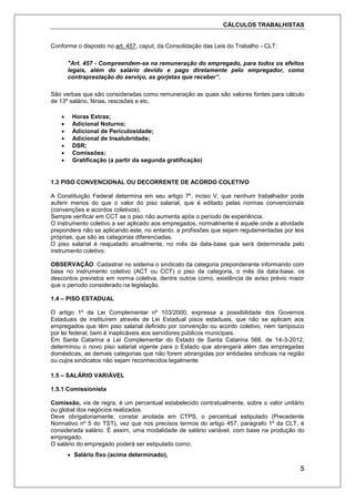 CÁLCULOS TRABALHISTAS
5
Conforme o disposto no art. 457, caput, da Consolidação das Leis do Trabalho - CLT:
"Art. 457 - Compreendem-se na remuneração do empregado, para todos os efeitos
legais, além do salário devido e pago diretamente pelo empregador, como
contraprestação do serviço, as gorjetas que receber”.
São verbas que são consideradas como remuneração as quais são valores fontes para cálculo
de 13º salário, férias, rescisões e etc.
 Horas Extras;
 Adicional Noturno;
 Adicional de Periculosidade;
 Adicional de Insalubridade;
 DSR;
 Comissões;
 Gratificação (a partir da segunda gratificação)
1.3 PISO CONVENCIONAL OU DECORRENTE DE ACORDO COLETIVO
A Constituição Federal determina em seu artigo 7º, inciso V, que nenhum trabalhador pode
auferir menos do que o valor do piso salarial, que é editado pelas normas convencionais
(convenções e acordos coletivos).
Sempre verificar em CCT se o piso não aumenta após o período de experiência.
O instrumento coletivo a ser aplicado aos empregados, normalmente é aquele onde a atividade
prepondera não se aplicando este, no entanto, a profissões que sejam regulamentadas por leis
próprias, que são as categorias diferenciadas.
O piso salarial é reajustado anualmente, no mês da data-base que será determinada pelo
instrumento coletivo.
OBSERVAÇÃO: Cadastrar no sistema o sindicato da categoria preponderante informando com
base no instrumento coletivo (ACT ou CCT) o piso da categoria, o mês da data-base, os
descontos previstos em norma coletiva, dentre outros como, existência de aviso prévio maior
que o período considerado na legislação.
1.4 – PISO ESTADUAL
O artigo 1º da Lei Complementar nº 103/2000, expressa a possibilidade dos Governos
Estaduais de instituírem através de Lei Estadual pisos estaduais, que não se aplicam aos
empregados que têm piso salarial definido por convenção ou acordo coletivo, nem tampouco
por lei federal, bem é inaplicáveis aos servidores públicos municipais.
Em Santa Catarina a Lei Complementar do Estado de Santa Catarina 566, de 14-3-2012,
determinou o novo piso salarial vigente para o Estado que abrangerá além das empregadas
domésticas, as demais categorias que não forem abrangidas por entidades sindicais na região
ou cujos sindicatos não sejam reconhecidos legalmente
1.5 – SALÁRIO VARIÁVEL
1.5.1 Comissionista
Comissão, via de regra, é um percentual estabelecido contratualmente, sobre o valor unitário
ou global dos negócios realizados.
Deve obrigatoriamente, constar anotada em CTPS, o percentual estipulado (Precedente
Normativo nº 5 do TST), vez que nos precisos termos do artigo 457, parágrafo 1º da CLT, é
considerada salário. É assim, uma modalidade de salário variável, com base na produção do
empregado.
O salário do empregado poderá ser estipulado como:
 Salário fixo (acima determinado),
 