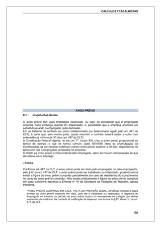 CÁLCULOS TRABALHISTAS
60
AVISO PRÉVIO
8.1 - Disposições Gerais
O aviso prévio tem duas finalidades essenciais, ou seja, de possibilitar que o empregado
encontre outro emprego quando for dispensado, e, possibilitar que a empresa encontre um
substituto quando o empregado pede demissão.
Em se tratando de contrato por prazo indeterminado (ou determinado regido pelo art. 481 da
CLT), à parte que, sem motivo justo, quiser rescindir o contrato deverá avisar a outra com
antecedência mínima de 30 dias (art. 487 da CLT).
A Constituição Federal vigente, no seu art. 7°, Inciso XXI, criou o aviso prévio proporcional ao
tempo de serviço, o que se tomou comum, após 05/10/88 (data da promulgação da
Constituição), as convenções coletivas criarem aviso-prévio superior a 30 dias, dependendo do
tempo em que o empregado já trabalha na empresa.
O direito ao aviso prévio é irrenunciável pelo empregado, salvo se houver comprovação de que
ele obteve novo emprego.
- Forma
Conforme art. 487 da CLT, o aviso prévio pode ser dado pelo empregado ou pelo empregador,
pelo § 6° do art. 477 da CLT, o aviso prévio pode ser trabalhado ou indenizado, podendo ainda
existir a figura do aviso prévio cumprido parcialmente (no caso de desistência do cumprimento
no curso do aviso prévio cumprido). Não existe juridicamente a figura do aviso prévio cumprido
em casa, conforme expressa a Ementa nº 16 da Secretaria de Relações de Trabalho, abaixo
transcrita:
“AVISO PRÉVIO CUMPRIDO EM CASA. FALTA DE PREVISÃO LEGAL. EFEITOS. Inexiste a figura
jurídica do ‘aviso prévio cumprido em casa’, pois ele é trabalhado ou indenizado. A dispensa do
empregado de trabalhar no período de aviso prévio implica na necessidade de quitação das verbas
rescisórias até o décimo dia, contado da notificação da dispensa, nos termos do § 6º, alínea ‘b’, do art.
477, da CLT.
 