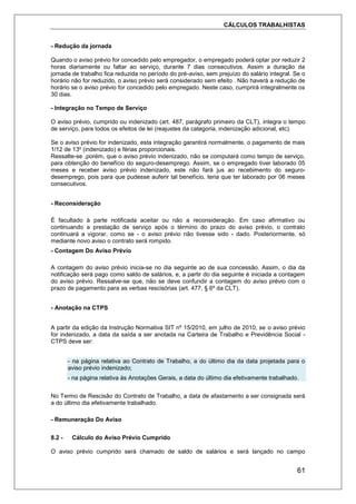 CÁLCULOS TRABALHISTAS
61
- Redução da jornada
Quando o aviso prévio for concedido pelo empregador, o empregado poderá optar por reduzir 2
horas diariamente ou faltar ao serviço, durante 7 dias consecutivos. Assim a duração da
jornada de trabalho fica reduzida no período do pré-aviso, sem prejuízo do salário integral. Se o
horário não for reduzido, o aviso prévio será considerado sem efeito . Não haverá a redução de
horário se o aviso prévio for concedido pelo empregado. Neste caso, cumprirá integralmente os
30 dias.
- Integração no Tempo de Serviço
O aviso prévio, cumprido ou indenizado (art. 487, parágrafo primeiro da CLT), integra o tempo
de serviço, para todos os efeitos de lei (reajustes da categoria, indenização adicional, etc).
Se o aviso prévio for indenizado, esta integração garantirá normalmente, o pagamento de mais
1/12 de 13º (indenizado) e férias proporcionais.
Ressalte-se ,porém, que o aviso prévio indenizado, não se computará como tempo de serviço,
para obtenção do benefício do seguro-desemprego. Assim, se o empregado tiver laborado 05
meses e receber aviso prévio indenizado, este não fará jus ao recebimento do seguro-
desemprego, pois para que pudesse auferir tal benefício, teria que ter laborado por 06 meses
consecutivos.
- Reconsideração
É facultado à parte notificada aceitar ou não a reconsideração. Em caso afirmativo ou
continuando a prestação de serviço após o término do prazo do aviso prévio, o contrato
continuará a vigorar, como se - o aviso prévio não tivesse sido - dado. Posteriormente, só
mediante novo aviso o contrato será rompido.
- Contagem Do Aviso Prévio
A contagem do aviso prévio inicia-se no dia seguinte ao de sua concessão. Assim, o dia da
notificação será pago como saldo de salários, e, a partir do dia seguinte é iniciada a contagem
do aviso prévio. Ressalve-se que, não se deve confundir a contagem do aviso prévio com o
prazo de pagamento para as verbas rescisórias (art. 477, § 6º da CLT).
- Anotação na CTPS
A partir da edição da Instrução Normativa SIT nº 15/2010, em julho de 2010, se o aviso prévio
for indenizado, a data da saída a ser anotada na Carteira de Trabalho e Previdência Social -
CTPS deve ser:
- na página relativa ao Contrato de Trabalho, a do último dia da data projetada para o
aviso prévio indenizado;
- na página relativa às Anotações Gerais, a data do último dia efetivamente trabalhado.
No Termo de Rescisão do Contrato de Trabalho, a data de afastamento a ser consignada será
a do último dia efetivamente trabalhado.
- Remuneração Do Aviso
8.2 - Cálculo do Aviso Prévio Cumprido
O aviso prévio cumprido será chamado de saldo de salários e será lançado no campo
 