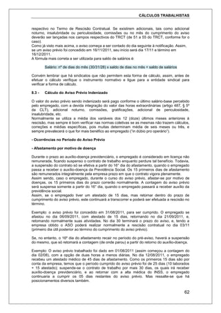 CÁLCULOS TRABALHISTAS
62
respectivo no Termo de Rescisão Contratual. Se existirem adicionais, tais como adicional
noturno, insalubridade ou periculosidade, comissões ou no mês do cumprimento do aviso
deverão ser lançadas nos campos respectivos do TRCT (de 51 a 55 do TRCT, conforme for o
caso).
Como já visto mais acima, o aviso começa a ser contado do dia seguinte à notificação. Assim,
se um aviso prévio foi concedido em 16/11/2011, seu início será dia 17/11 e término em
16/12/2011.
A fórmula mais correta a ser utilizada para saldo de salários é:
Salário: nº de dias do mês (30/31/28) x saldo de dias no mês = saldo de salários
Convém lembrar que há sindicatos que não permitem esta forma de cálculo, assim, antes de
efetuar o cálculo verifique o instrumento normativo e ligue para a entidade sindical para
verificar a forma de cálculo.
8.3 - Cálculo do Aviso Prévio Indenizado
O valor do aviso prévio sendo indenizado será pago conforme o último salário-base percebido
pelo empregado, com a devida integração do valor das horas extraordinárias (artigo 487, § 5º
da CLT), adicional noturno, comissões, gratificações, adicional de periculosidade,
insalubridade, etc.
Normalmente se utiliza a média dos variáveis dos 12 (doze) últimos meses anteriores à
rescisão, mas sempre é bom verificar nas normas coletivas se as mesmas não trazem cálculos,
correções e médias específicas, pois muitas determinam média de seis meses ou três, e
sempre prevalecerá o que for mais benéfico ao empregado (“in dúbio pro operário”).
- Ocorrências no Período do Aviso Prévio
- Afastamento por motivo de doença
Durante o prazo ao auxílio-doença previdenciário, o empregado é considerado em licença não
remunerada, ficando suspenso o contrato de trabalho enquanto perdure tal benefício. Todavia,
a suspensão do contrato só se efetiva a partir do 16° dia do afastamento, quando o empregado
passa a receber o auxílio-doença da Previdência Social. Os 15 primeiros dias de afastamento
são remunerados integralmente pela empresa prazo em que o contrato vigora plenamente.
Assim sendo, caso o empregado, durante o curso do aviso prévio, afastar-se por motivo de
doenças, os 15 primeiros dias do prazo correrão normalmente. A contagem do aviso prévio
será suspensa somente a partir do 16° dia, quando o empregado passará a receber auxílio da
previdência social.
Assim, se o empregado tiver um atestado de 15 dias, mas retornar dentro do prazo de
cumprimento do aviso prévio, este continuará a transcorrer e poderá ser efetuada a rescisão no
término.
Exemplo: o aviso prévio foi concedido em 31/08/2011, para ser cumprido. O empregado se
afastou no dia 06/09/2011, com atestado de 15 dias, retornando no dia 21/09/2011, e,
retomando normalmente suas atividades. No dia 30 terminará o prazo do aviso, e, tendo a
empresa obtido o ASO poderá realizar normalmente a rescisão contratual no dia 03/11
(primeiro dia útil posterior ao término do cumprimento do aviso prévio).
Se, no entanto, o 16º dia do afastamento recair no período do pré-aviso, haverá a suspensão
do mesmo, que só retomará a contagem (de onde parou) a partir do retorno do auxílio-doença.
Exemplo: O aviso prévio trabalhado foi dado em 01/08/2011 (assim começou a contagem do
dia 02/08), com a opção de duas horas a menos diárias. No dia 12/08/2011, o empregado
recebeu um atestado médico de 45 dias de afastamento. Como os primeiros 15 dias são por
conta da empresa, temos que o período cumprido do aviso prévio foi de 25 dias (10 laborados
+ 15 atestado); suspende-se o contrato de trabalho por mais 30 dias, os quais irá receber
auxílio-doença previdenciário, e ao retornar com a alta médica do INSS, o empregado
continuaria a cumprir os 05 dias restantes do aviso prévio. Mas ressalte-se que há
posicionamentos diversos também.
 