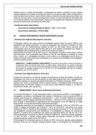 CÁLCULOS TRABALHISTAS
64
Quando ocorrer o pedido de demissão, o empregado que estiver cumprindo o aviso, poderá
requerer dispensa do restante do período do aviso; se a empresa aceitar, deixa de descontar o
resto dos dias do aviso prévio; caso contrário efetua o desconto dos dias apenas que faltem até
o término do aviso prévio. O prazo de pagamento, mesmo no caso de pedido de demissão será
de 10 dias da data da nova comunicação, desde que este período não ultrapasse o término do
período de aviso prévio que deverá ser observado.
- Incidências sobre Aviso Prévio
Aviso Prévio Trabalhado/Saldo de Salário - INSS, FGTS e IRRF.
Aviso Prévio Indenizado - FGTS e INSS.
09. - VERBAS RESCISÓRIAS E NOVAS DISPOSIÇÕES LEGAIS
- Contrato Com Vigência Não Superior A Um Ano
A legislação vigente não exige nenhuma formalidade especial, além do recibo (TRCT), para
pagamento das verbas rescisórias, no caso de empregado cujo contrato de trabalho não seja
superior a um ano. Recomenda-se verificar na CCT, se não existe norma expressa para
homologação antes do prazo determinado pela CLT, pois existem convenções que exigem a
homologação pela entidade sindical, a partir de 06 meses de trabalho.
Dispõe ainda a Ementa nº 03 da SRT, que se o empregador conceder o aviso prévio, mesmo
que indenizado, será considerado para efeitos ou não de homologação a projeção do aviso
prévio. Assim, se o empregado conceder o aviso prévio a um empregado que já tenha 11
meses de serviço (ainda não tendo completado os 12 meses) será obrigatória à homologação,
conforme abaixo se infere:
EMENTA Nº 3 - HOMOLOGAÇÃO. AVISO PRÉVIO. O período do aviso prévio, mesmo indenizado, é
considerado tempo de serviço para todos os efeitos legais. Dessa forma, se quando computado
resultar mais de 1 (um) ano de serviço do empregado, deverá ser realizada a assistência à rescisão
do contrato de trabalho prevista no § 1º, do art. 477, da Consolidação das Leis do Trabalho.
Referência: art. 477, § 1º, da CLT
- Contratos Com Vigência Superior A Um Ano
O pedido de demissão e o recibo de quitação de rescisão do contrato de trabalho, firmado por
empregado com mais de um ano de serviço, só será válido quando feito com a assistência do
respectivo sindicato ou perante autoridade do Ministério do Trabalho e Emprego -MTE.
Quando não existir na localidade nenhum desses órgãos, a assistência será prestada pelo
Representante do Ministério Público ou, onde houver, pelo Defensor Público e, na falta ou
impedimento destes, pelo Juiz de Paz.
9.1 - HOMOLOGNET e Novo Termo de Rescisão Contratual
A Instrução Normativa nº 15 traz disposições sobre o novo sistema do MTE, o Homolognet. O
empregador, ao utilizar o Homolognet, deve acessar o Sistema por meio do portal do MTE na
internet: www.mte.gov.br, cadastrar-se previamente e: - incluir os dados relativos ao contrato
de trabalho e demais dados solicitados pelo Sistema; - informar-se com o órgão local do MTE,
para verificar a necessidade de agendamento da homologação; e por fim dirigir-se ao órgão
local do MTE, munido dos documentos mais abaixo descritos.
A legislação específica do HomologNet é composta da Portaria Nº 1.620, de 14/07/2010 que
institui o Sistema Homolognet, da Portaria Nº 1.621, de 14/07/2010 que aprovou os novos
modelos de TRCT e Termos de Homologação; e da Instrução Normativa Nº 15, de 14/07/2010
que estabelece procedimentos para assistência e homologação na rescisão de contrato de
trabalho. O sistema só foi implantado nas sedes das seguintes SRTE: DF, PB, RJ, SC e TO.
Será gradualmente estendido às demais Unidades Federativas. Segundo notícias veiculadas
no “site” do MTE, o sistema estaria sendo implantado nas demais unidades da SRT nas
capitais brasileiras a partir do dia 18/11/2010.
O Homolognet foi implantado apenas no âmbito do MTE, não sendo utilizado pelas entidades
sindicais. Para que as entidades sindicais possam utilizar o Homolognet nas assistências é
 