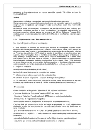 CÁLCULOS TRABALHISTAS
65
necessário o desenvolvimento de um novo e específico módulo. Tal módulo fará uso de
Certificação Digital.
- Partes
O empregador poderá ser representado por preposto formalmente credenciado.
O empregado pode ser representado, excepcionalmente, por procurador legalmente constituído
em procuração com poderes expressos para receber e dar quitação e com firma reconhecida
em cartório.
No caso de morte do empregado, a assistência na rescisão contratual será prestada aos
beneficiários habilitados perante o órgão previdenciário, reconhecidos judicialmente ou
previstos em escritura pública lavrada nos termos do art. 982 do Código de Processo Civil,
desde que dela constem os dados necessários à identificação do beneficiário e à comprovação
do direito,
9.2 - Impedimentos Para a Rescisão de Contrato
São circunstâncias impeditivas da homologação:
I - nas rescisões de contrato de trabalho por iniciativa do empregador, quando houver
estabilidade do empregado decorrente de: a) gravidez da empregada, desde a sua confirmação
até cinco meses após o parto; b) candidatura para o cargo de direção de Comissões Internas
de Prevenção de Acidentes - CIPA, desde o registro da candidatura e, se eleito, ainda que
suplente, até um ano após o final do mandato; c) candidatura do empregado sindicalizado a
cargo de direção ou representação sindical, desde o registro da candidatura e, se eleito, ainda
que suplente, até um ano após o final do mandato; d) garantia de emprego dos representantes
dos empregados, titulares ou suplentes, em Comissão de Conciliação Prévia - CCP, instituída
no âmbito da empresa, até um ano após o final do mandato; e e) demais garantias de emprego
decorrentes de lei, convenção ou acordo coletivo de trabalho ou sentença normativa;
II - suspensão contratual;
III - irregularidade da representação das partes;
IV - insuficiência de documentos ou incorreção não sanável;
V - falta de comprovação do pagamento das verbas devidas;
VI - atestado de saúde ocupacional - ASO com declaração de inaptidão; e
VII - a constatação de fraude (indícios de qualquer tipo de fraude, especialmente a rescisão
contratual que vise somente ao saque de FGTS e à habilitação ao Seguro-Desemprego).
- Documentos
Para a assistência, é obrigatória a apresentação dos seguintes documentos:
- Termo de Rescisão de Contrato de Trabalho - TRCT, em quatro vias;
- Carteira de Trabalho e Previdência Social - CTPS, com as anotações atualizadas;
- Livro ou Ficha de Registro de Empregados;
- notificação de demissão, comprovante de aviso prévio ou pedido de demissão;
- extrato para fins rescisórios da conta vinculada do empregado no FGTS, devidamente
atualizado, e guias de recolhimento das competências indicadas como não localizadas na
conta vinculada;
- guia de recolhimento rescisório do FGTS e da Contribuição Social, nas hipóteses devidas;
- Comunicação da Dispensa - CD e Requerimento do Seguro Desemprego, nas rescisões sem
justa causa;
- Atestado de Saúde Ocupacional Demissional, ou Periódico, durante o prazo de validade;
- documento que comprove a legitimidade do representante da empresa;
 