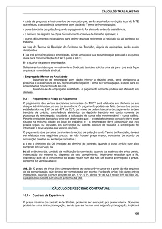 CÁLCULOS TRABALHISTAS
66
- carta de preposto e instrumentos de mandato que, serão arquivados no órgão local do MTE
que efetuou a assistência juntamente com cópia do Termo de Homologação;
- prova bancária de quitação quando o pagamento for efetuado antes da assistência;
- o número de registro ou cópia do instrumento coletivo de trabalho aplicável; e
- outros documentos necessários para dirimir dúvidas referentes à rescisão ou ao contrato de
trabalho.
As vias do Termo de Rescisão do Contrato de Trabalho, depois de assinadas, serão assim
distribuídas :
I - as três primeiras para o empregado, sendo uma para sua documentação pessoal e as outras
duas para movimentação do FGTS junto a CEF;
II - a quarta via para o empregador.
Saliente-se também que normalmente o Sindicato também solicita uma via para que esta fique
arquivada na entidade sindical.
- Empregado Menor ou Analfabeto
Tratando-se de empregado com idade inferior a dezoito anos, será obrigatória a
presença e a assinatura de seu representante legal no Termo de Homologação, exceto para os
emancipados nos termos da lei civil.
Tratando-se de empregado analfabeto, o pagamento somente poderá ser efetuado em
dinheiro.
9.3 - Pagamento e Prazo de Pagamento
O pagamento das verbas rescisórias constantes do TRCT será efetuado em dinheiro ou em
cheque administrativo, no ato da assistência. O pagamento poderá ser feito, dentro dos prazos
estabelecidos no § 6º do art. 477 da CLT, por meio de ordem bancária de pagamento, ordem
bancária de crédito, transferência eletrônica ou depósito bancário em conta corrente ou
poupança do empregado, facultada a utilização da conta não movimentável - conta salário.
Perante entidades bancárias deve ser observado que: - o estabelecimento bancário deve estar
situado na mesma cidade do local de trabalho; e - o empregador deve comprovar que nos
prazos legais ou previstos em convenção ou acordo coletivo de trabalho o empregado foi
informado e teve acesso aos valores devidos.
O pagamento das parcelas constantes do recibo de quitação ou do Termo de Rescisão, deverá
ser efetuado nos seguintes prazos, se não houver prazo menor, constante de acordo ou
convenção coletiva ou sentença normativa :
a ) até o primeiro dia útil imediato ao término do contrato, quando o aviso prévio tiver sido
cumprido em serviço; ou
b) até o décimo dia, contado da notificação da demissão, quando da ausência de aviso prévio,
indenização do mesmo ou dispensa de seu cumprimento. Importante ressaltar que a IN,
expressou que se o vencimento do prazo recair num dia não útil estaria prorrogado o prazo,
conforme se verifica abaixo:
Art. 20. O prazo de trinta dias correspondente ao aviso prévio conta-se a partir do dia seguinte
ao da comunicação, que deverá ser formalizada por escrito. Parágrafo único. No aviso prévio
indenizado, quando o prazo previsto no art. 477, § 6º, alínea "b" da CLT recair em dia não útil,
o pagamento poderá ser feito no próximo dia útil.
CÁLCULO DE RESCISÃO CONTRATUAL
10.1 - Contrato de Experiência
O prazo máximo do contrato é de 90 dias, podendo ser avençado por prazo inferior. Somente
poderá ter uma única prorrogação, sendo que se houver uma segunda prorrogação, implicará
 