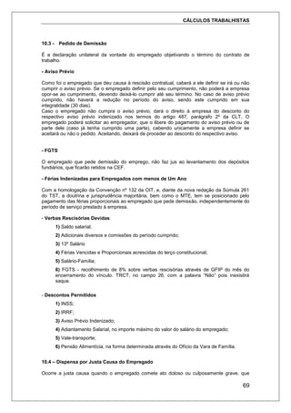 CÁLCULOS TRABALHISTAS
69
10.3 - Pedido de Demissão
É a declaração unilateral da vontade do empregado objetivando o término do contrato de
trabalho.
- Aviso Prévio
Como foi o empregado que deu causa à rescisão contratual, caberá a ele definir se irá ou não
cumprir o aviso prévio. Se o empregado definir pelo seu cumprimento, não poderá a empresa
opor-se ao cumprimento, devendo deixá-lo cumprir até seu término. No caso de aviso prévio
cumprido, não haverá a redução no período do aviso, sendo este cumprido em sua
integralidade (30 dias).
Caso o empregado não cumpra o aviso prévio, dará o direito à empresa do desconto do
respectivo aviso prévio indenizado nos termos do artigo 487, parágrafo 2º da CLT. O
empregado poderá solicitar ao empregador, que o libere do pagamento do aviso prévio ou de
parte dele (caso já tenha cumprido uma parte), cabendo unicamente a empresa definir se
aceitará ou não o pedido. Aceitando, deixará de proceder ao desconto do respectivo aviso.
- FGTS
O empregado que pede demissão do emprego, não faz jus ao levantamento dos depósitos
fundiários, que ficarão retidos na CEF.
- Férias Indenizadas para Empregados com menos de Um Ano
Com a homologação da Convenção nº 132 da OIT, e, diante da nova redação da Súmula 261
do TST, a doutrina e jurisprudência majoritária, bem como o MTE, tem se posicionado pelo
pagamento das férias proporcionais ao empregado que pede demissão, independentemente do
período de serviço prestado à empresa.
- Verbas Rescisórias Devidas
1) Saldo salarial;
2) Adicionais diversos e comissões do período cumprido;
3) 13º Salário
4) Férias Vencidas e Proporcionais acrescidas do terço constitucional;
5) Salário-Família;
6) FGTS - recolhimento de 8% sobre verbas rescisórias através de GFIP do mês do
encerramento do vínculo. TRCT, no campo 26, com a palavra “Não” pois inexistirá
saque.
- Descontos Permitidos
1) INSS;
2) IRRF;
3) Aviso Prévio Indenizado;
4) Adiantamento Salarial, no importe máximo do valor do salário do empregado;
5) Vale-transporte;
6) Pensão Alimentícia, na forma determinada através do Ofício da Vara de Família.
10.4 – Dispensa por Justa Causa do Empregado
Ocorre a justa causa quando o empregado comete ato doloso ou culposamente grave, que
 