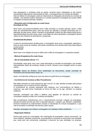 CÁLCULOS TRABALHISTAS
70
faça desaparecer a confiança entre as partes, tornando assim indesejável ou até mesmo
insustentável (dependendo da gravidade do fato), o prosseguimento do contrato de trabalho.
Este ato faltoso do empregado, pode ser relacionado às obrigações decorrentes do contrato de
trabalho, mas também podem estender-se à conduta pessoal do empregado que possa refletir
na relação contratual (exemplo: assédio).
- Requisitos para Configuração da Justa Causa
Gravidade do Fato
Deve haver uma proporcionalidade entre a falta cometida e a sanção aplicada. Assim, a falta
deve ser suficientemente grave, para que possa ser aplicada a punição extremada que é a
aplicação da justa causa, senão o excesso na penalidade, poderá ser fator determinante para a
descaracterização da justa causa. Assim, para faltas de menor gravidade o empregador deverá
utilizar-se dos institutos da advertência e suspensão.
Imediatidade/Atualidade
A partir do reconhecimento da falta grave, o empregador deve punir o empregado, aplicando a
pena da justa causa de imediato, pois senão caracterizar-se-á perdão tácito (que desconfigura
a justa causa).
Nexo Causal
Deve haver uma relação de causa e efeito entre a falta do empregado e a respectiva sanção.
- Motivos Ensejadores Da Justa Causa
- Ato de Improbidade (Alínea “a”)
Improbidade, regra geral, vem a ser a ação desonesta ou omissão do empregado, que revelam
desonestidade, abuso de confiança, fraude ou má-fé, visando a uma vantagem para si ou para
outrem.
Exemplo: desvio de dinheiro, furto, adulteração de documentos, aceitar comissão de
fornecedor para favorecimento deste, etc.
Assim, normalmente configura-se como ato lesivo ao patrimônio do empregador.
- Incontinência de Conduta ou Mau Procedimento
São faltas inerentes ao modo pessoal de agir e de ser, ou seja, atitudes tomadas pela pessoa
incompatíveis com a moral e os bons costumes.
A incontinência de conduta pressupõe atos habituais com inconveniência de hábitos e
costumes, que pela forma imoderada na forma de falar ou de agir, ofendem os pudores
medianos.
Exemplo: empregado que utiliza o telefone para ligações de tele-sexo ou através do
computador repassa e-mails com conteúdo pornográfico.
Mau procedimento caracteriza-se com o comportamento incorreto, irregular do empregado,
através da prática de atos que firam a discrição pessoal, o respeito, que ofendam a dignidade,
tornando impossível ou sobremaneira onerosa a manutenção do vínculo empregatício, e que
não se enquadre na definição das demais justas causas.
Exemplo: empregado que ludibria o empregador com atestado médico adulterado
- Negociação Habitual
Ocorre justa causa se o empregado, sem autorização do empregador, exerce comumente , de
forma habitual, atividade concorrente, que prejudique a empresa ou exercendo outra atividade
que, ainda que não concorrente, prejudique o exercício de suas atividades na empresa,
 