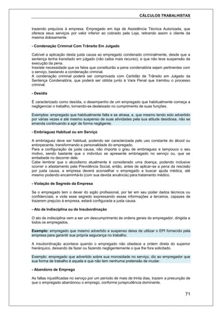 CÁLCULOS TRABALHISTAS
71
trazendo prejuízos à empresa. Empregado em loja de Assistência Técnica Autorizada, que
oferece seus serviços por valor inferior ao cobrado pela Loja, retirando assim o cliente da
mesma dolosamente.
- Condenação Criminal Com Trânsito Em Julgado
Cabível a aplicação desta justa causa ao empregado condenado criminalmente, desde que a
sentença tenha transitado em julgado (não caiba mais recurso), e que não teve suspensão da
execução da pena.
Inexiste necessidade que os fatos que constituirão a pena condenatória sejam pertinentes com
o serviço, bastando a condenação criminal.
A condenação criminal poderá ser comprovada com Certidão de Trânsito em Julgado da
Sentença Condenatória, que poderá ser obtida junto à Vara Penal que tramitou o processo
criminal.
- Desídia
É caracterizado como desídia, o desempenho de um empregado que habitualmente começa a
negligenciar o trabalho, tornando-se desleixado no cumprimento de suas funções.
Exemplos: empregado que habitualmente falta e se atrasa, e, que mesmo tendo sido advertido
por várias vezes e até mesmo suspenso de suas atividades pela sua atitude desidiosa, não se
emenda continuando a agir de forma negligente.
- Embriaguez Habitual ou em Serviço
A embriaguez deve ser habitual, podendo ser caracterizada pelo uso constante do álcool ou
entorpecente, transformando a personalidade do empregado.
Para a configuração da justa causa, não importa o grau de embriaguez e tampouco o seu
motivo, sendo bastante que o indivíduo se apresente embriagado no serviço ou, que se
embebede no decorrer dele.
Cabe lembrar que o alcoolismo atualmente é considerado uma doença, podendo inclusive
ocorrer o afastamento pela Previdência Social, então, antes de aplicar-se a pena da rescisão
por justa causa, a empresa deverá aconselhar o empregado a buscar ajuda médica, até
mesmo podendo encaminhá-lo (com sua devida anuência) para tratamento médico.
- Violação de Segredo da Empresa
Se o empregado tem o dever do sigilo profissional, por ter em seu poder dados técnicos ou
confidenciais, e viola esse segredo expressando essas informações a terceiros, capazes de
trazerem prejuízo à empresa, estará configurada a justa causa.
- Ato de Indisciplina ou de Insubordinação
O ato de indisciplina vem a ser um descumprimento às ordens gerais do empregador, dirigida a
todos os empregados.
Exemplo: empregado que mesmo advertido e suspenso deixa de utilizar o EPI fornecido pela
empresa para garantir sua própria segurança no trabalho.
A insubordinação acontece quando o empregado não obedece a ordem direta do superior
hierárquico, deixando de fazer ou fazendo negligentemente o que lhe fora solicitado.
Exemplo: empregado que advertido sobre sua morosidade no serviço, diz ao empregador que
sua forma de trabalho é aquela e que não tem nenhuma pretensão de mudar.
- Abandono de Emprego
As faltas injustificadas no serviço por um período de mais de trinta dias, trazem a presunção de
que o empregado abandonou o emprego, conforme jurisprudência dominante.
 