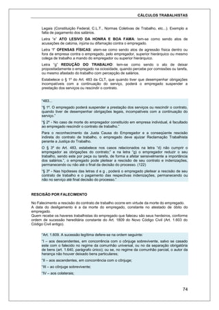 CÁLCULOS TRABALHISTAS
74
Legais (Constituição Federal, C.L.T., Normas Coletivas de Trabalho, etc...). Exemplo a
falta de pagamento dos salários.
Letra “e” ATO LESIVO DA HONRA E BOA FAMA: tem-se como sendo atos de
acusações de calúnia, injúria ou difamação contra o empregado.
Letra “f” OFENSAS FÍSICAS: atem-se como sendo atos de agressão física dentro ou
fora da empresa contra o empregado, pelo empregador, superior hierárquico ou mesmo
colega de trabalho a mando do empregador ou superior hierárquico.
Letra “g” REDUÇÃO DO TRABALHO: tem-se como sendo o ato de deixar
propositadamente o empregado na ociosidade, quando percebe por comissões ou tarefa,
ou mesmo afastado do trabalho com percepção de salários.
Estabelece o § 1º do Art. 483 da CLT, que quando tiver que desempenhar obrigações
incompatíveis com a continuação do serviço, poderá o empregado suspender a
prestação dos serviços ou rescindir o contrato.
“483...
“§ 1º. O empregado poderá suspender a prestação dos serviços ou rescindir o contrato,
quando tiver de desempenhar obrigações legais, incompatíveis com a continuação do
serviço.”
“§ 2º - No caso de morte do empregador constituído em empresa individual, é facultado
ao empregado rescindir o contrato de trabalho.”
Para o reconhecimento da Justa Causa do Empregador e a conseqüente rescisão
indireta do contrato de trabalho, o empregado deve ajuizar Reclamação Trabalhista
perante a Justiça do Trabalho.
O § 3º do Art. 483, estabelece nos casos relacionados na letra “d) não cumprir o
empregador as obrigações do contrato;” e na letra “g) o empregador reduzir o seu
trabalho, sendo este por peça ou tarefa, de forma a afetar sensivelmente a importância
dos salários.”, o empregado pode pleitear a rescisão de seu contrato e indenizações,
permanecendo ou não até o final da decisão do processo. (122)
“§ 3º - Nas hipóteses das letras d e g , poderá o empregado pleitear a rescisão de seu
contrato de trabalho e o pagamento das respectivas indenizações, permanecendo ou
não no serviço até final decisão do processo.”
RESCISÃO POR FALECIMENTO
No Falecimento a rescisão do contrato de trabalho ocorre em virtude da morte do empregado.
A data do desligamento é a da morte do empregado, constante no atestado de óbito do
empregado.
Quem recebe os haveres trabalhistas do empregado que faleceu são seus herdeiros, conforme
ordem de sucessão hereditária constante do Art. 1809 do Novo Código Civil (Art. 1.603 do
Código Civil antigo).
“Art. 1.609. A sucessão legítima defere-se na ordem seguinte:
“I – aos descendentes, em concorrência com o cônjuge sobrevivente, salvo se casado
este com o falecido no regime da comunhão universal, ou no da separação obrigatória
de bens (art. 1.640, parágrafo único); ou se, no regime da comunhão parcial, o autor da
herança não houver deixado bens particulares;
“II – aos ascendentes, em concorrência com o cônjuge;
“III – ao cônjuge sobrevivente;
“IV – aos colaterais;
 